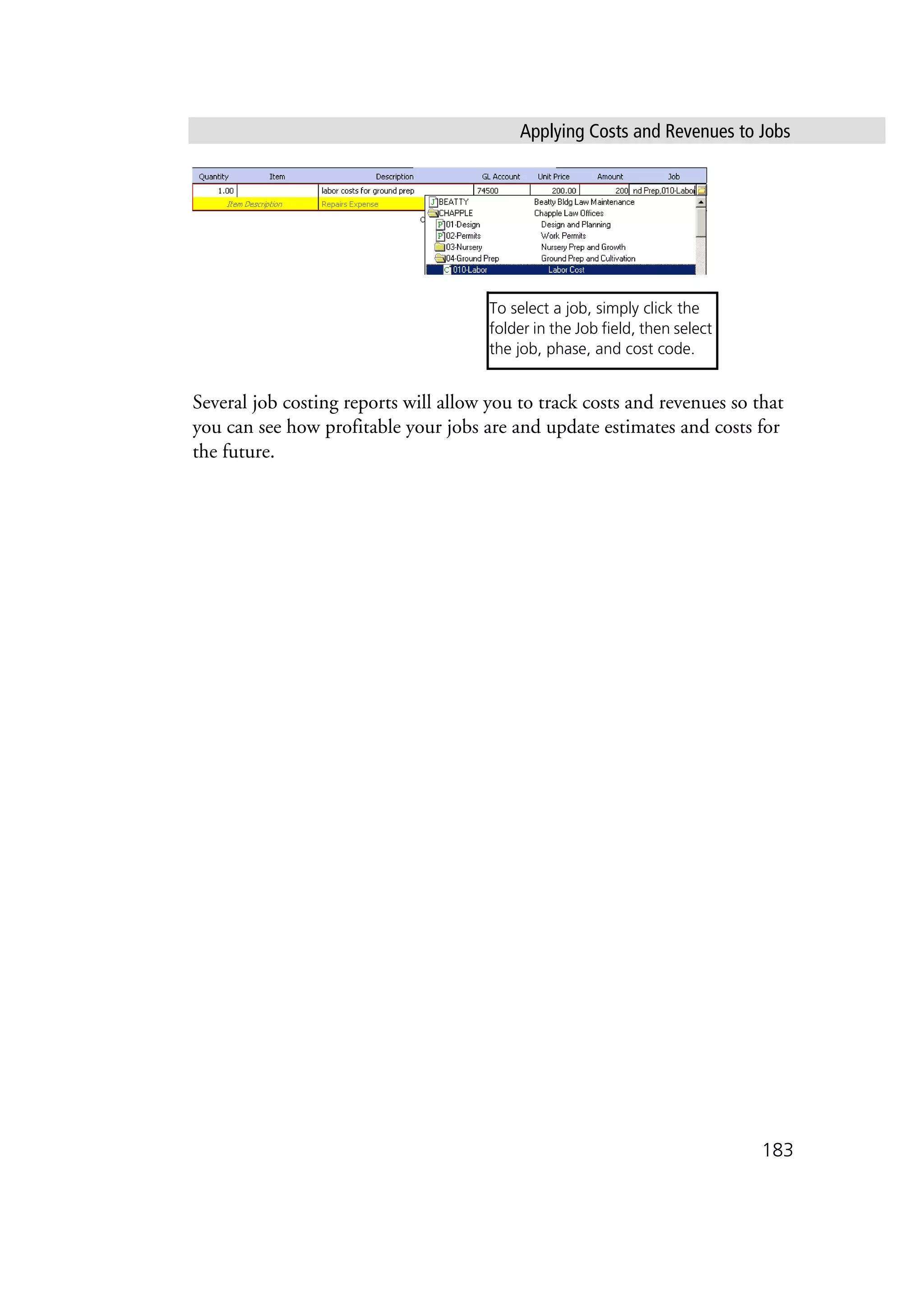 Applying Costs and Revenues to Jobs
183
Several job costing reports will allow you to track costs and revenues so that
you can see how profitable your jobs are and update estimates and costs for
the future.
To select a job, simply click the
folder in the Job field, then select
the job, phase, and cost code.
 