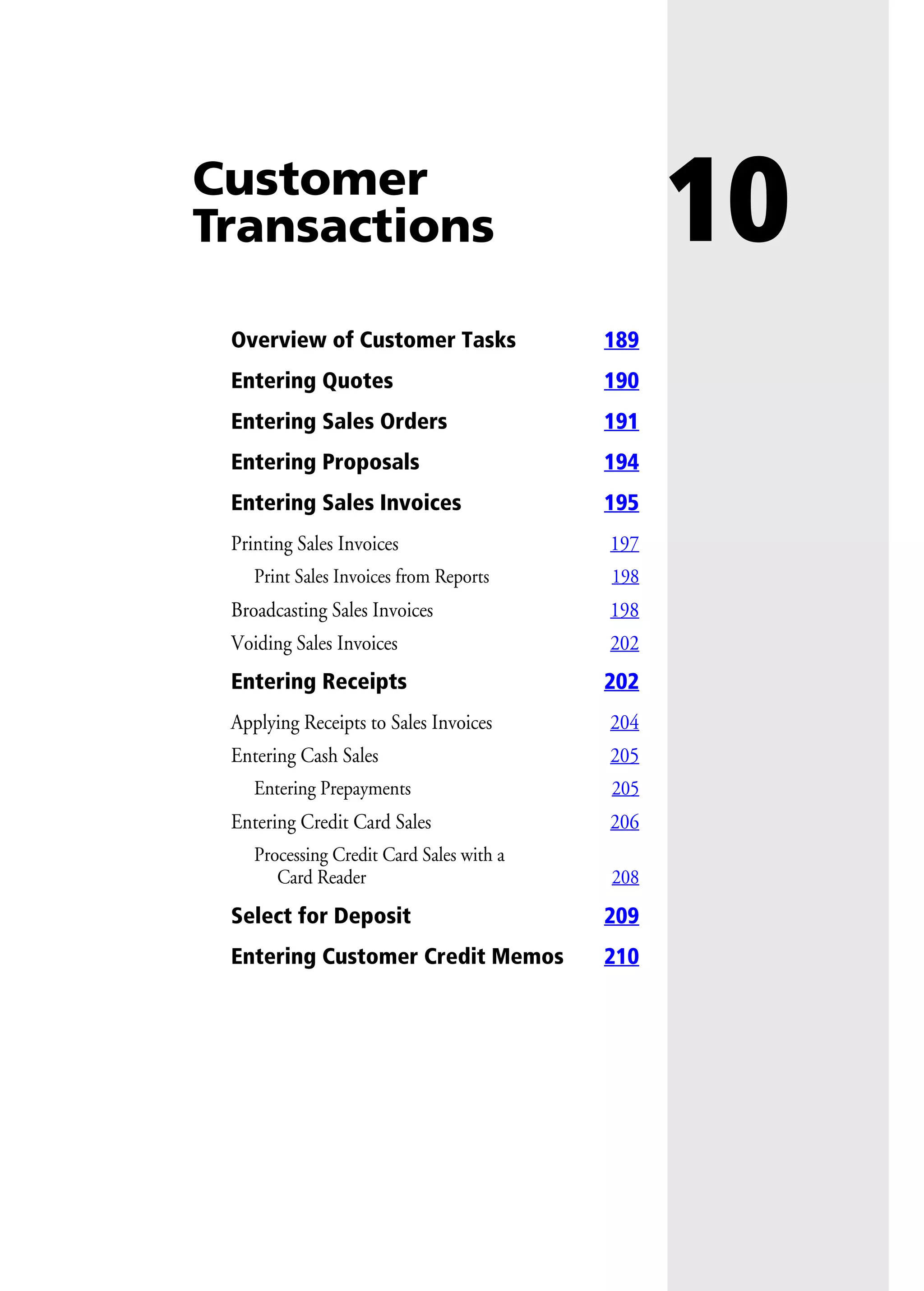 10Customer
Transactions
Overview of Customer Tasks 189
Entering Quotes 190
Entering Sales Orders 191
Entering Proposals 194
Entering Sales Invoices 195
Printing Sales Invoices 197
Print Sales Invoices from Reports 198
Broadcasting Sales Invoices 198
Voiding Sales Invoices 202
Entering Receipts 202
Applying Receipts to Sales Invoices 204
Entering Cash Sales 205
Entering Prepayments 205
Entering Credit Card Sales 206
Processing Credit Card Sales with a
Card Reader 208
Select for Deposit 209
Entering Customer Credit Memos 210
 