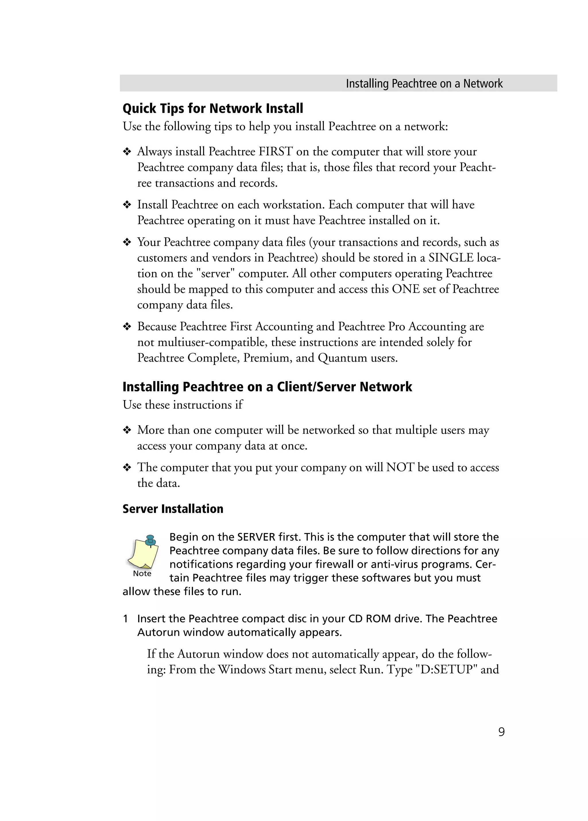 Installing Peachtree on a Network
9
Quick Tips for Network Install
Use the following tips to help you install Peachtree on a network:
❖ Always install Peachtree FIRST on the computer that will store your
Peachtree company data files; that is, those files that record your Peacht-
ree transactions and records.
❖ Install Peachtree on each workstation. Each computer that will have
Peachtree operating on it must have Peachtree installed on it.
❖ Your Peachtree company data files (your transactions and records, such as
customers and vendors in Peachtree) should be stored in a SINGLE loca-
tion on the "server" computer. All other computers operating Peachtree
should be mapped to this computer and access this ONE set of Peachtree
company data files.
❖ Because Peachtree First Accounting and Peachtree Pro Accounting are
not multiuser-compatible, these instructions are intended solely for
Peachtree Complete, Premium, and Quantum users.
Installing Peachtree on a Client/Server Network
Use these instructions if
❖ More than one computer will be networked so that multiple users may
access your company data at once.
❖ The computer that you put your company on will NOT be used to access
the data.
Server Installation
Begin on the SERVER first. This is the computer that will store the
Peachtree company data files. Be sure to follow directions for any
notifications regarding your firewall or anti-virus programs. Cer-
tain Peachtree files may trigger these softwares but you must
allow these files to run.
1 Insert the Peachtree compact disc in your CD ROM drive. The Peachtree
Autorun window automatically appears.
If the Autorun window does not automatically appear, do the follow-
ing: From the Windows Start menu, select Run. Type "D:SETUP" and
Note
 