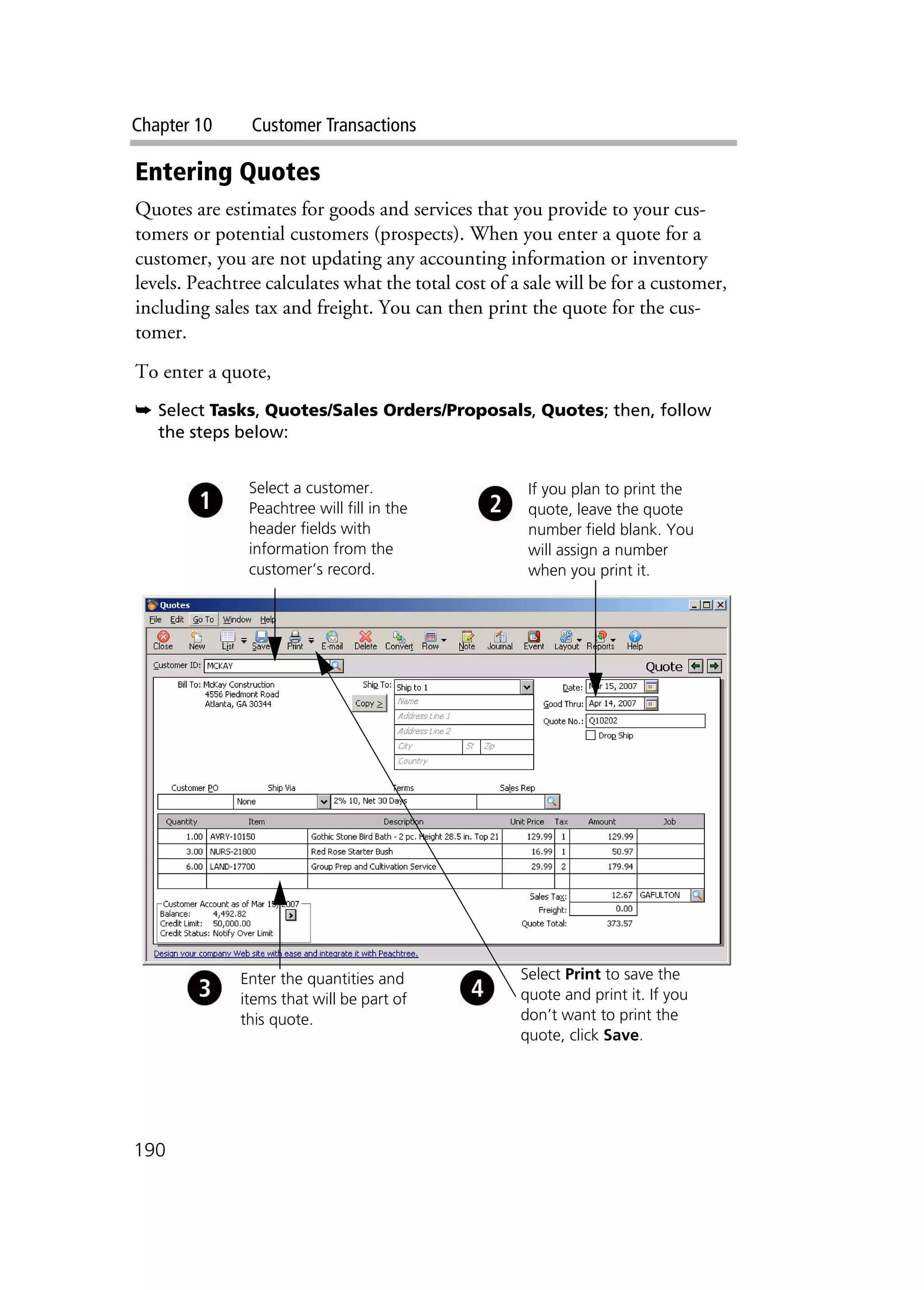 Chapter 10 Customer Transactions
190
Entering Quotes
Quotes are estimates for goods and services that you provide to your cus-
tomers or potential customers (prospects). When you enter a quote for a
customer, you are not updating any accounting information or inventory
levels. Peachtree calculates what the total cost of a sale will be for a customer,
including sales tax and freight. You can then print the quote for the cus-
tomer.
To enter a quote,
➥ Select Tasks, Quotes/Sales Orders/Proposals, Quotes; then, follow
the steps below:
Select a customer.
Peachtree will fill in the
header fields with
information from the
customer’s record.
If you plan to print the
quote, leave the quote
number field blank. You
will assign a number
when you print it.
Enter the quantities and
items that will be part of
this quote.
Select Print to save the
quote and print it. If you
don’t want to print the
quote, click Save.
 