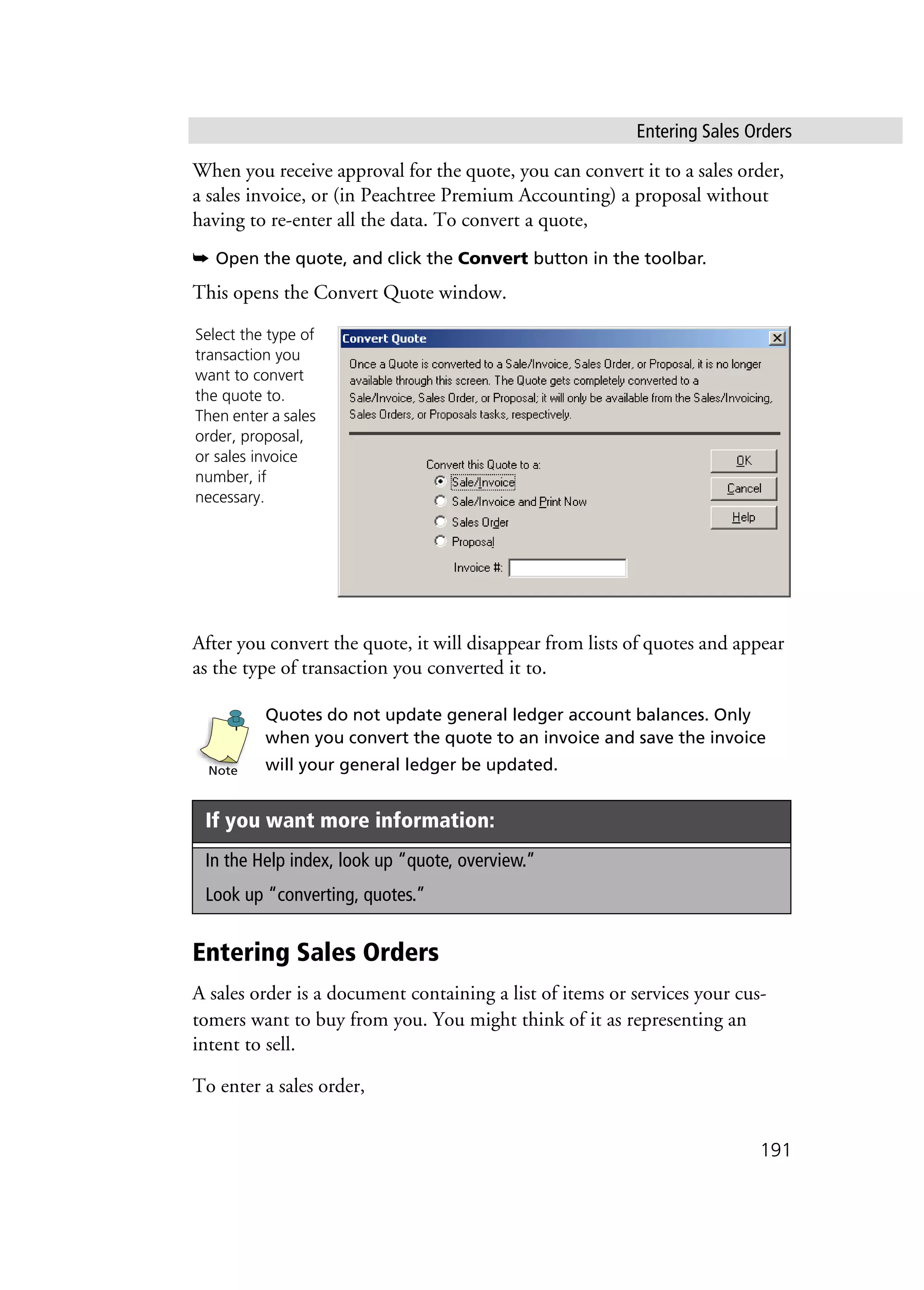 Entering Sales Orders
191
When you receive approval for the quote, you can convert it to a sales order,
a sales invoice, or (in Peachtree Premium Accounting) a proposal without
having to re-enter all the data. To convert a quote,
➥ Open the quote, and click the Convert button in the toolbar.
This opens the Convert Quote window.
After you convert the quote, it will disappear from lists of quotes and appear
as the type of transaction you converted it to.
Quotes do not update general ledger account balances. Only
when you convert the quote to an invoice and save the invoice
will your general ledger be updated.
Entering Sales Orders
A sales order is a document containing a list of items or services your cus-
tomers want to buy from you. You might think of it as representing an
intent to sell.
To enter a sales order,
If you want more information:
In the Help index, look up “quote, overview.”
Look up “converting, quotes.”
Select the type of
transaction you
want to convert
the quote to.
Then enter a sales
order, proposal,
or sales invoice
number, if
necessary.
Note
 