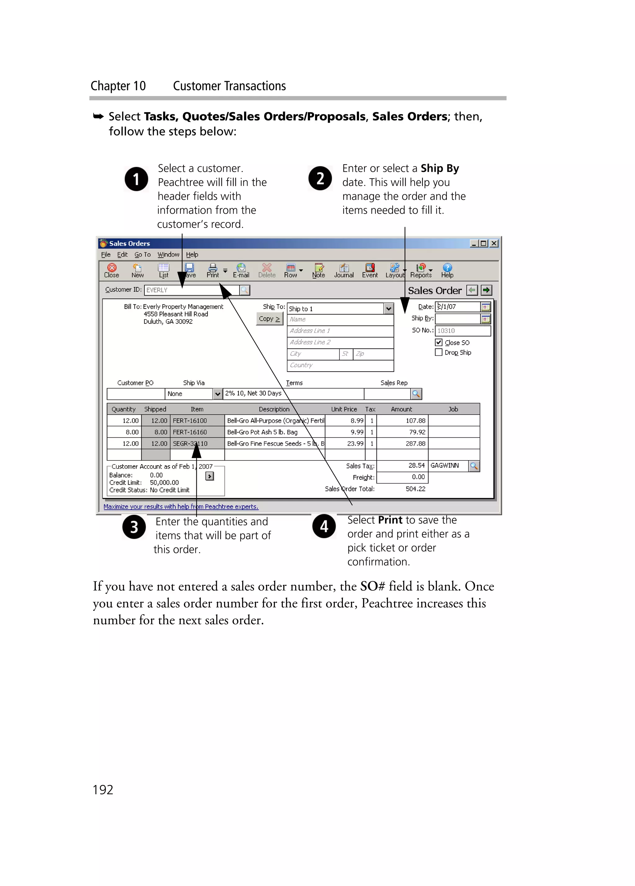 Chapter 10 Customer Transactions
192
➥ Select Tasks, Quotes/Sales Orders/Proposals, Sales Orders; then,
follow the steps below:
If you have not entered a sales order number, the SO# field is blank. Once
you enter a sales order number for the first order, Peachtree increases this
number for the next sales order.
Select a customer.
Peachtree will fill in the
header fields with
information from the
customer’s record.
Enter or select a Ship By
date. This will help you
manage the order and the
items needed to fill it.
Enter the quantities and
items that will be part of
this order.
Select Print to save the
order and print either as a
pick ticket or order
confirmation.
 
