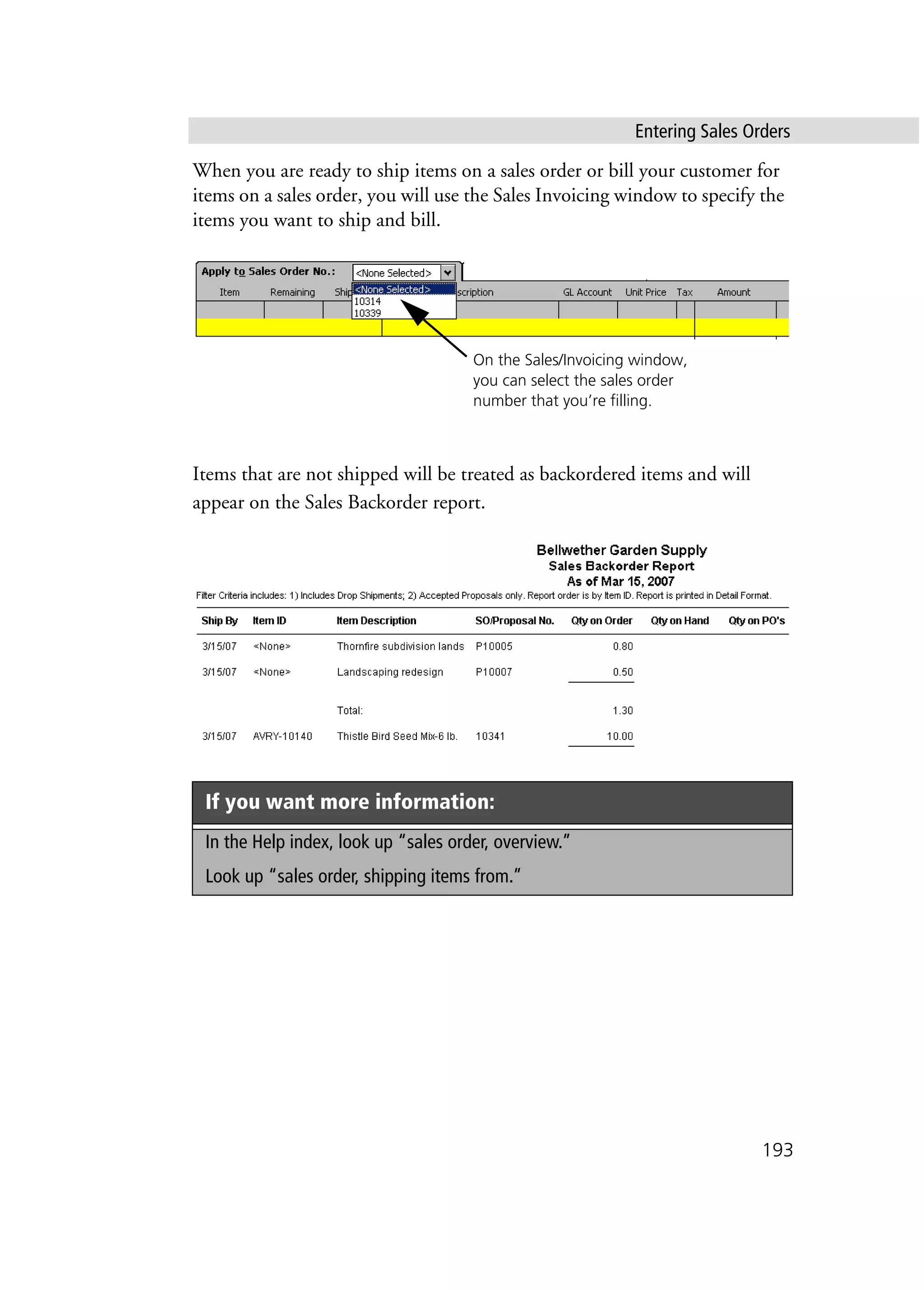 Entering Sales Orders
193
When you are ready to ship items on a sales order or bill your customer for
items on a sales order, you will use the Sales Invoicing window to specify the
items you want to ship and bill.
Items that are not shipped will be treated as backordered items and will
appear on the Sales Backorder report.
If you want more information:
In the Help index, look up “sales order, overview.”
Look up “sales order, shipping items from.”
On the Sales/Invoicing window,
you can select the sales order
number that you’re filling.
 