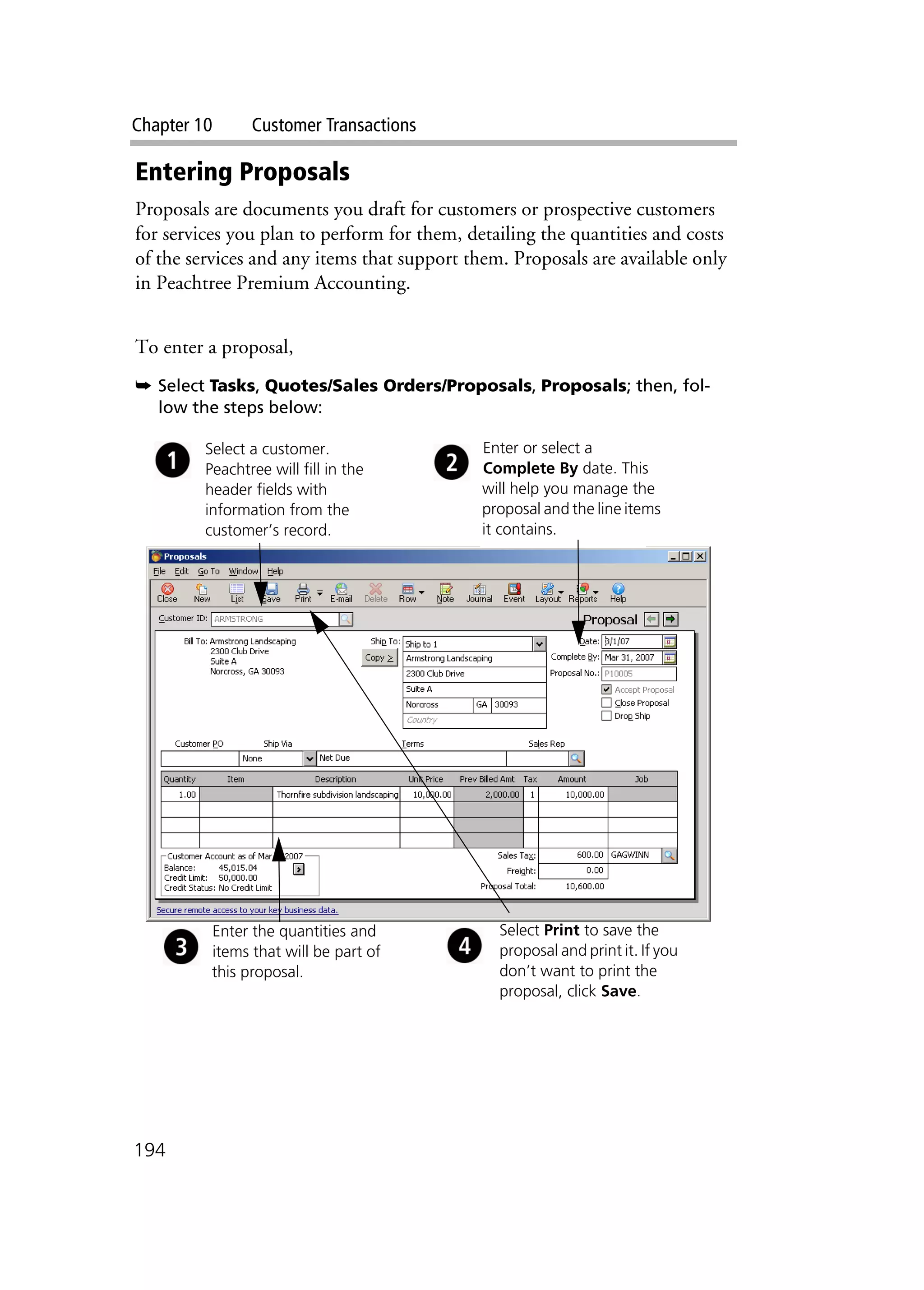 Chapter 10 Customer Transactions
194
Entering Proposals
Proposals are documents you draft for customers or prospective customers
for services you plan to perform for them, detailing the quantities and costs
of the services and any items that support them. Proposals are available only
in Peachtree Premium Accounting.
To enter a proposal,
➥ Select Tasks, Quotes/Sales Orders/Proposals, Proposals; then, fol-
low the steps below:
Select a customer.
Peachtree will fill in the
header fields with
information from the
customer’s record.
Enter or select a
Complete By date. This
will help you manage the
proposal and the line items
it contains.
Enter the quantities and
items that will be part of
this proposal.
Select Print to save the
proposal and print it. If you
don’t want to print the
proposal, click Save.
 