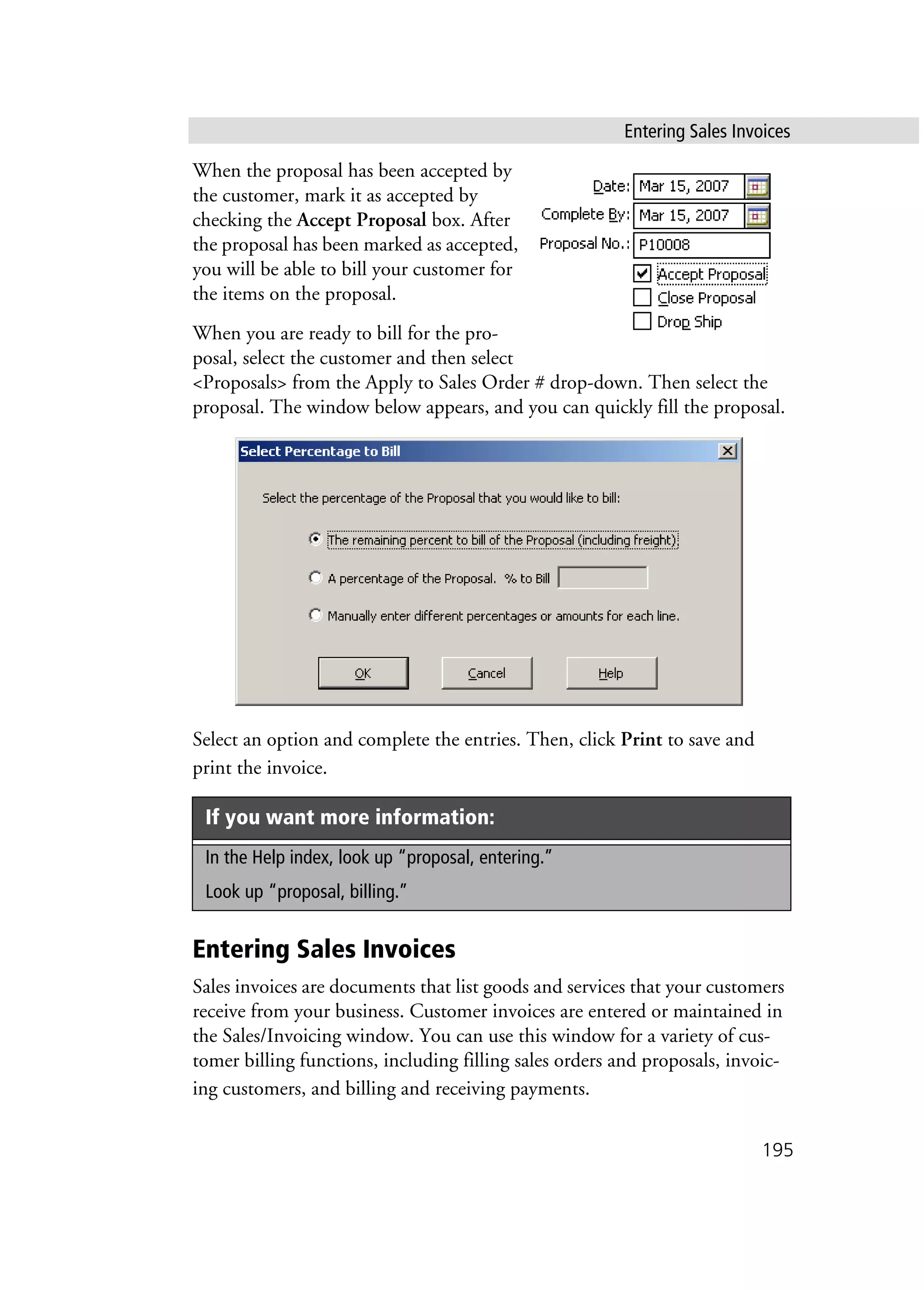 Entering Sales Invoices
195
When the proposal has been accepted by
the customer, mark it as accepted by
checking the Accept Proposal box. After
the proposal has been marked as accepted,
you will be able to bill your customer for
the items on the proposal.
When you are ready to bill for the pro-
posal, select the customer and then select
<Proposals> from the Apply to Sales Order # drop-down. Then select the
proposal. The window below appears, and you can quickly fill the proposal.
Select an option and complete the entries. Then, click Print to save and
print the invoice.
Entering Sales Invoices
Sales invoices are documents that list goods and services that your customers
receive from your business. Customer invoices are entered or maintained in
the Sales/Invoicing window. You can use this window for a variety of cus-
tomer billing functions, including filling sales orders and proposals, invoic-
ing customers, and billing and receiving payments.
If you want more information:
In the Help index, look up “proposal, entering.”
Look up “proposal, billing.”
 