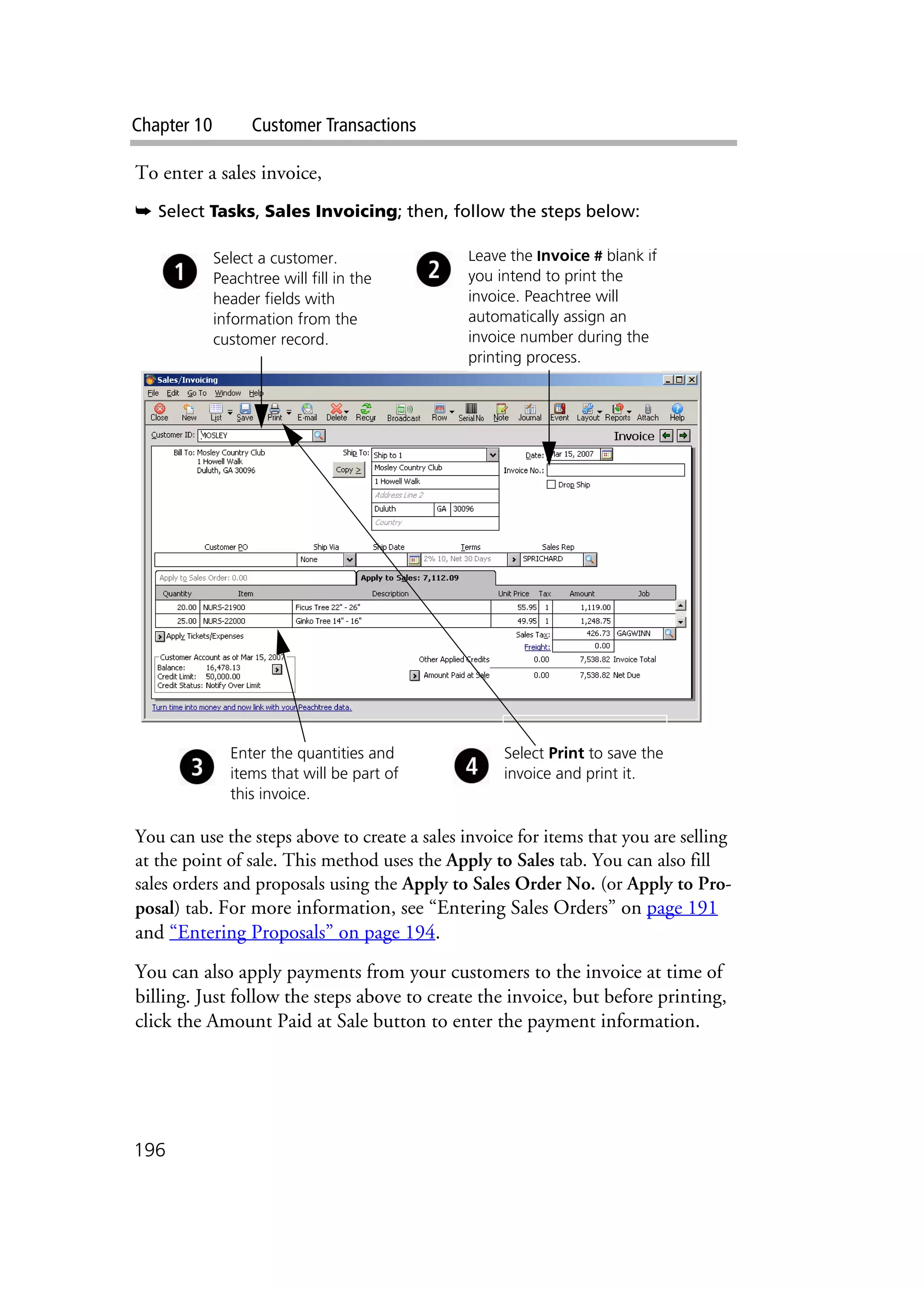 Chapter 10 Customer Transactions
196
To enter a sales invoice,
➥ Select Tasks, Sales Invoicing; then, follow the steps below:
You can use the steps above to create a sales invoice for items that you are selling
at the point of sale. This method uses the Apply to Sales tab. You can also fill
sales orders and proposals using the Apply to Sales Order No. (or Apply to Pro-
posal) tab. For more information, see “Entering Sales Orders” on page 191
and “Entering Proposals” on page 194.
You can also apply payments from your customers to the invoice at time of
billing. Just follow the steps above to create the invoice, but before printing,
click the Amount Paid at Sale button to enter the payment information.
Leave the Invoice # blank if
you intend to print the
invoice. Peachtree will
automatically assign an
invoice number during the
printing process.
Select a customer.
Peachtree will fill in the
header fields with
information from the
customer record.
Enter the quantities and
items that will be part of
this invoice.
Select Print to save the
invoice and print it.
 