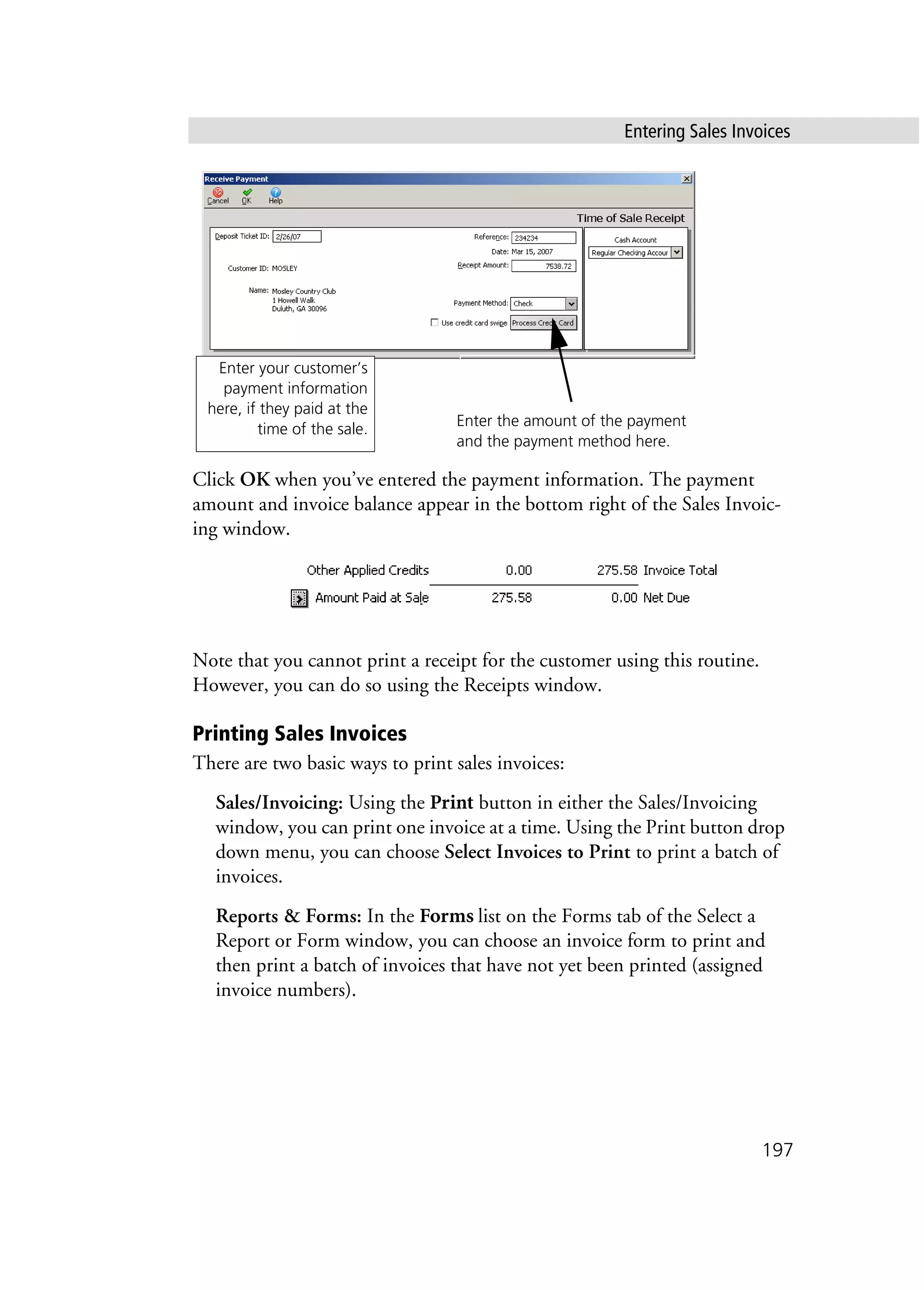 Entering Sales Invoices
197
Click OK when you’ve entered the payment information. The payment
amount and invoice balance appear in the bottom right of the Sales Invoic-
ing window.
Note that you cannot print a receipt for the customer using this routine.
However, you can do so using the Receipts window.
Printing Sales Invoices
There are two basic ways to print sales invoices:
Sales/Invoicing: Using the Print button in either the Sales/Invoicing
window, you can print one invoice at a time. Using the Print button drop
down menu, you can choose Select Invoices to Print to print a batch of
invoices.
Reports & Forms: In the Forms list on the Forms tab of the Select a
Report or Form window, you can choose an invoice form to print and
then print a batch of invoices that have not yet been printed (assigned
invoice numbers).
Enter your customer’s
payment information
here, if they paid at the
time of the sale.
Enter the amount of the payment
and the payment method here.
 