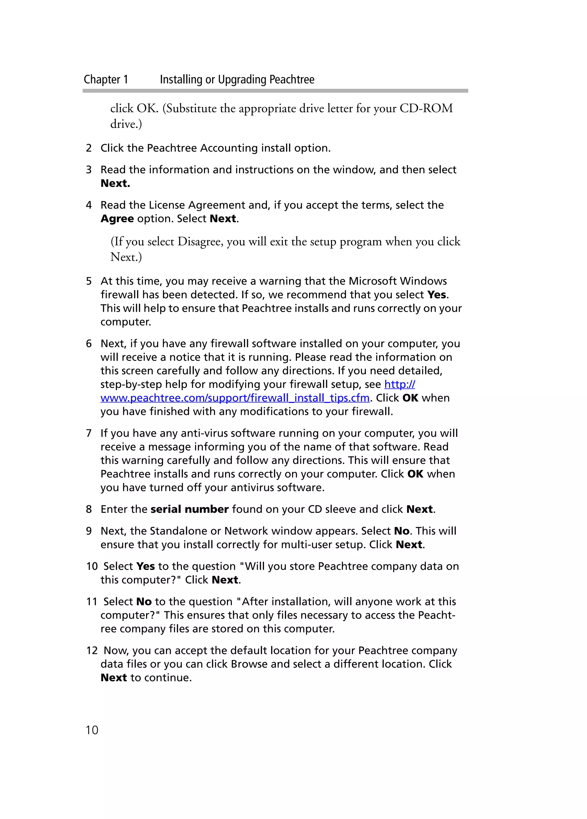 Chapter 1 Installing or Upgrading Peachtree
10
click OK. (Substitute the appropriate drive letter for your CD-ROM
drive.)
2 Click the Peachtree Accounting install option.
3 Read the information and instructions on the window, and then select
Next.
4 Read the License Agreement and, if you accept the terms, select the
Agree option. Select Next.
(If you select Disagree, you will exit the setup program when you click
Next.)
5 At this time, you may receive a warning that the Microsoft Windows
firewall has been detected. If so, we recommend that you select Yes.
This will help to ensure that Peachtree installs and runs correctly on your
computer.
6 Next, if you have any firewall software installed on your computer, you
will receive a notice that it is running. Please read the information on
this screen carefully and follow any directions. If you need detailed,
step-by-step help for modifying your firewall setup, see http://
www.peachtree.com/support/firewall_install_tips.cfm. Click OK when
you have finished with any modifications to your firewall.
7 If you have any anti-virus software running on your computer, you will
receive a message informing you of the name of that software. Read
this warning carefully and follow any directions. This will ensure that
Peachtree installs and runs correctly on your computer. Click OK when
you have turned off your antivirus software.
8 Enter the serial number found on your CD sleeve and click Next.
9 Next, the Standalone or Network window appears. Select No. This will
ensure that you install correctly for multi-user setup. Click Next.
10 Select Yes to the question "Will you store Peachtree company data on
this computer?" Click Next.
11 Select No to the question "After installation, will anyone work at this
computer?" This ensures that only files necessary to access the Peacht-
ree company files are stored on this computer.
12 Now, you can accept the default location for your Peachtree company
data files or you can click Browse and select a different location. Click
Next to continue.
 