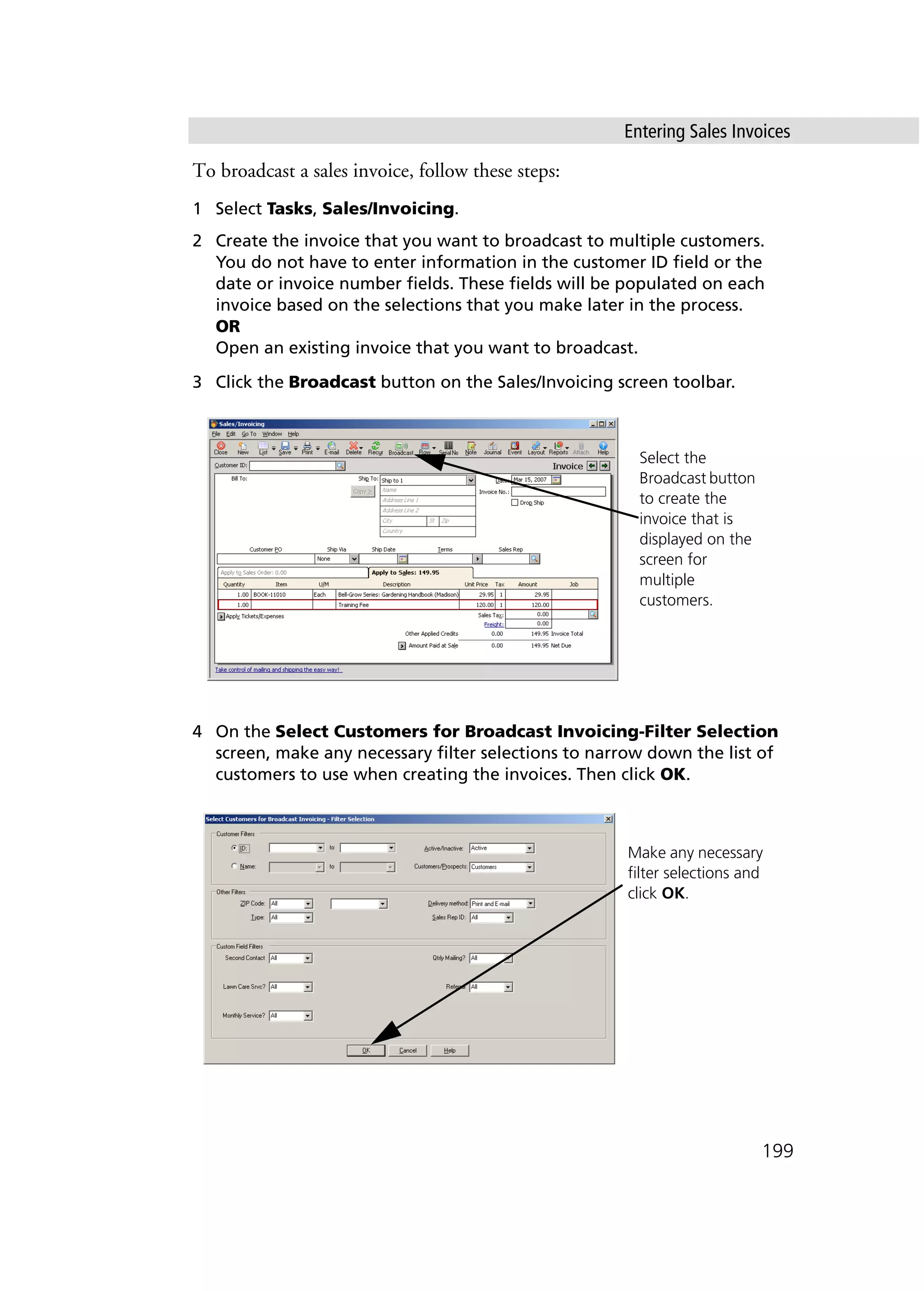 Entering Sales Invoices
199
To broadcast a sales invoice, follow these steps:
1 Select Tasks, Sales/Invoicing.
2 Create the invoice that you want to broadcast to multiple customers.
You do not have to enter information in the customer ID field or the
date or invoice number fields. These fields will be populated on each
invoice based on the selections that you make later in the process.
OR
Open an existing invoice that you want to broadcast.
3 Click the Broadcast button on the Sales/Invoicing screen toolbar.
4 On the Select Customers for Broadcast Invoicing-Filter Selection
screen, make any necessary filter selections to narrow down the list of
customers to use when creating the invoices. Then click OK.
Select the
Broadcast button
to create the
invoice that is
displayed on the
screen for
multiple
customers.
Make any necessary
filter selections and
click OK.
 