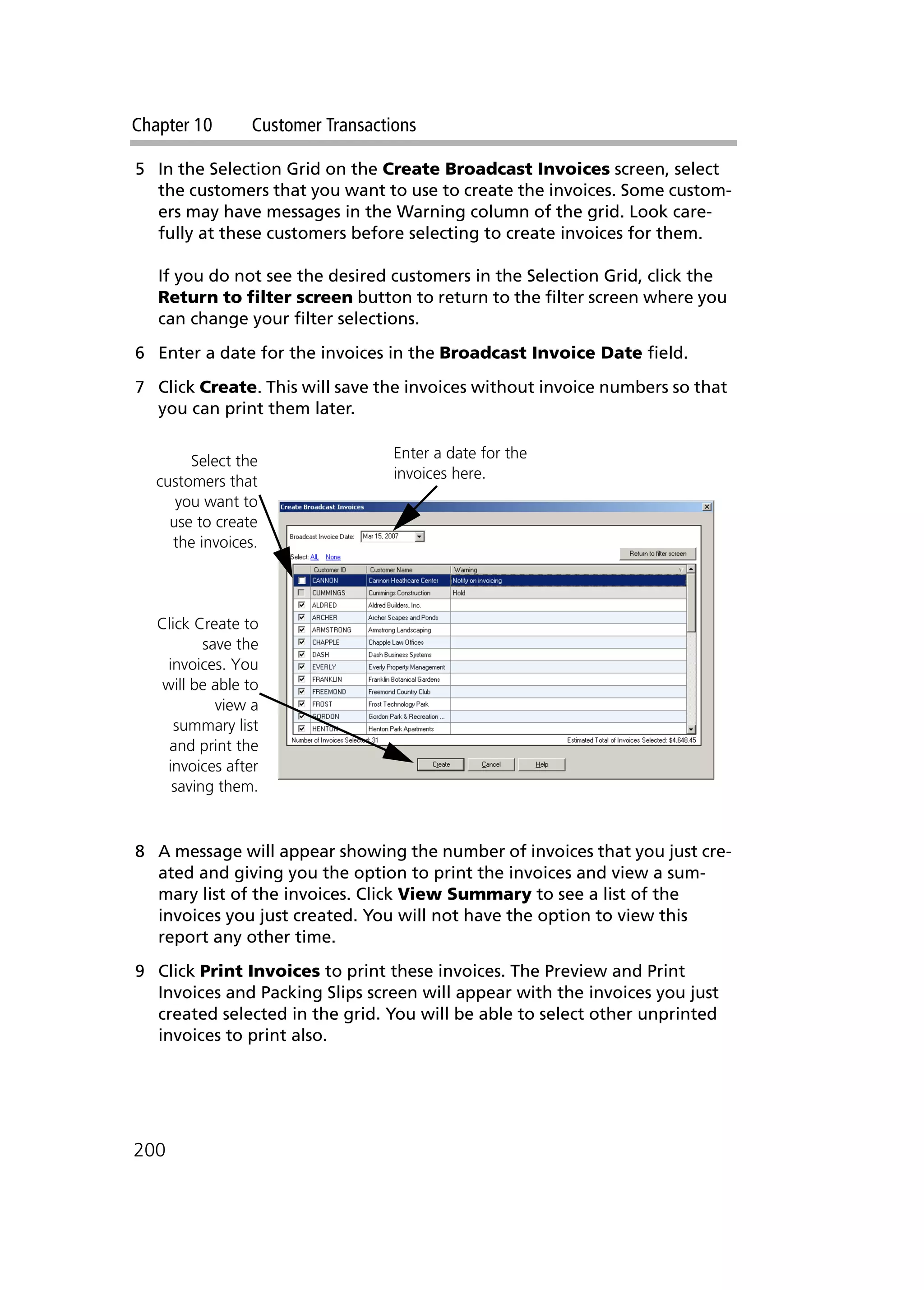 Chapter 10 Customer Transactions
200
5 In the Selection Grid on the Create Broadcast Invoices screen, select
the customers that you want to use to create the invoices. Some custom-
ers may have messages in the Warning column of the grid. Look care-
fully at these customers before selecting to create invoices for them.
If you do not see the desired customers in the Selection Grid, click the
Return to filter screen button to return to the filter screen where you
can change your filter selections.
6 Enter a date for the invoices in the Broadcast Invoice Date field.
7 Click Create. This will save the invoices without invoice numbers so that
you can print them later.
8 A message will appear showing the number of invoices that you just cre-
ated and giving you the option to print the invoices and view a sum-
mary list of the invoices. Click View Summary to see a list of the
invoices you just created. You will not have the option to view this
report any other time.
9 Click Print Invoices to print these invoices. The Preview and Print
Invoices and Packing Slips screen will appear with the invoices you just
created selected in the grid. You will be able to select other unprinted
invoices to print also.
Select the
customers that
you want to
use to create
the invoices.
Enter a date for the
invoices here.
Click Create to
save the
invoices. You
will be able to
view a
summary list
and print the
invoices after
saving them.
 