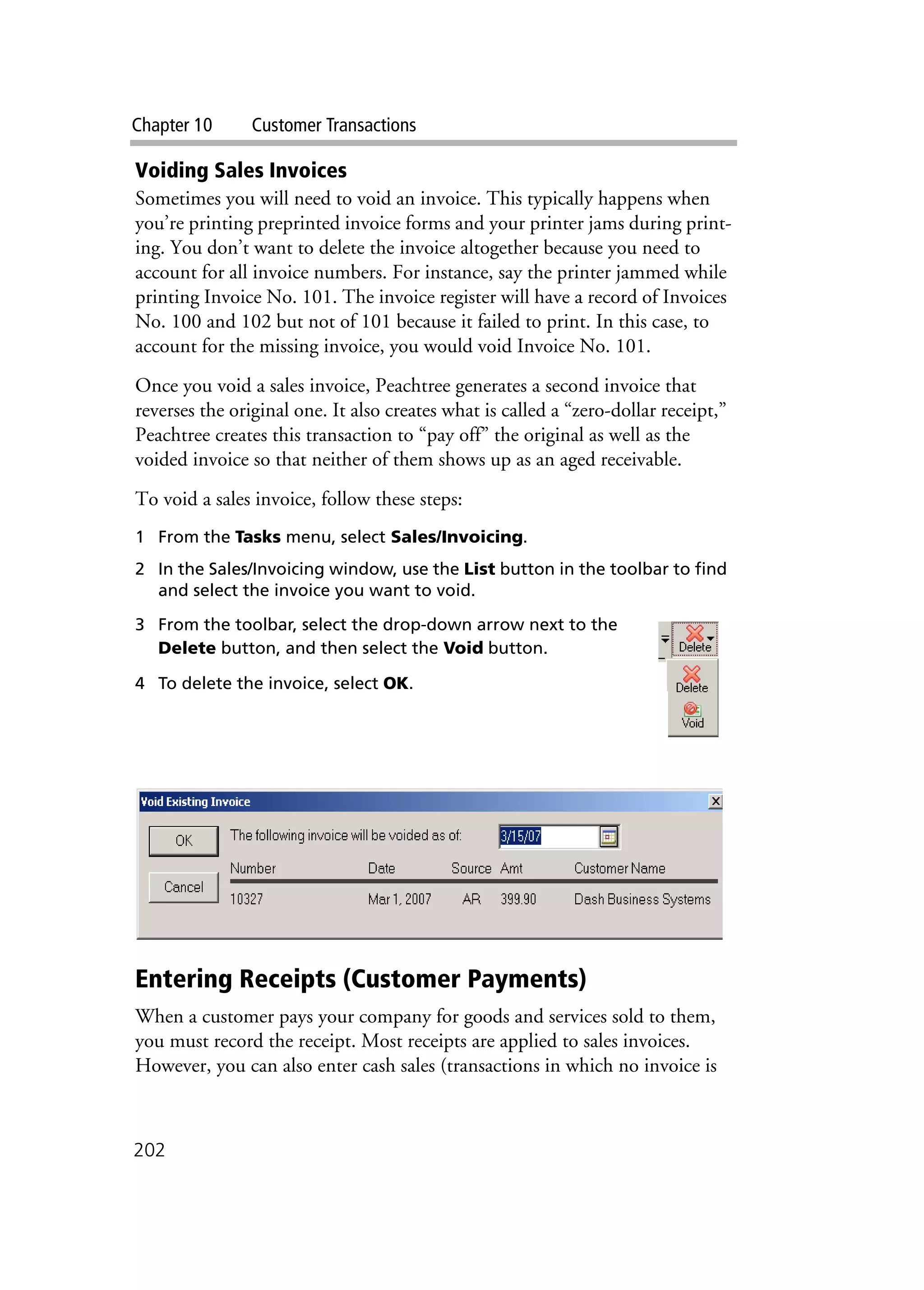Chapter 10 Customer Transactions
202
Voiding Sales Invoices
Sometimes you will need to void an invoice. This typically happens when
you’re printing preprinted invoice forms and your printer jams during print-
ing. You don’t want to delete the invoice altogether because you need to
account for all invoice numbers. For instance, say the printer jammed while
printing Invoice No. 101. The invoice register will have a record of Invoices
No. 100 and 102 but not of 101 because it failed to print. In this case, to
account for the missing invoice, you would void Invoice No. 101.
Once you void a sales invoice, Peachtree generates a second invoice that
reverses the original one. It also creates what is called a “zero-dollar receipt,”
Peachtree creates this transaction to “pay off” the original as well as the
voided invoice so that neither of them shows up as an aged receivable.
To void a sales invoice, follow these steps:
1 From the Tasks menu, select Sales/Invoicing.
2 In the Sales/Invoicing window, use the List button in the toolbar to find
and select the invoice you want to void.
3 From the toolbar, select the drop-down arrow next to the
Delete button, and then select the Void button.
4 To delete the invoice, select OK.
Entering Receipts (Customer Payments)
When a customer pays your company for goods and services sold to them,
you must record the receipt. Most receipts are applied to sales invoices.
However, you can also enter cash sales (transactions in which no invoice is
 