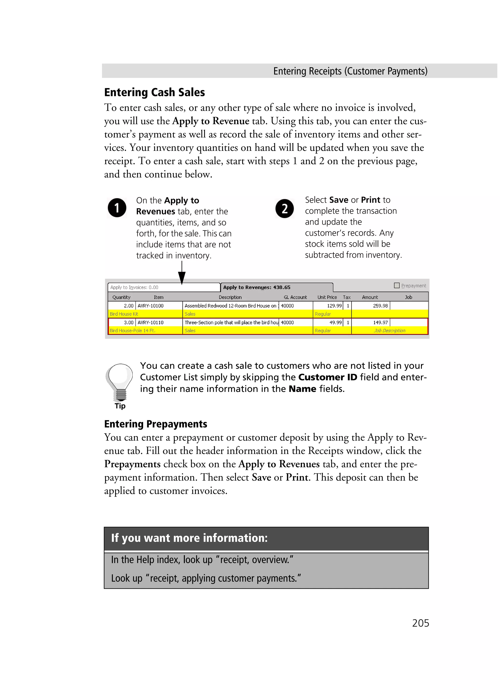 Entering Receipts (Customer Payments)
205
Entering Cash Sales
To enter cash sales, or any other type of sale where no invoice is involved,
you will use the Apply to Revenue tab. Using this tab, you can enter the cus-
tomer’s payment as well as record the sale of inventory items and other ser-
vices. Your inventory quantities on hand will be updated when you save the
receipt. To enter a cash sale, start with steps 1 and 2 on the previous page,
and then continue below.
You can create a cash sale to customers who are not listed in your
Customer List simply by skipping the Customer ID field and enter-
ing their name information in the Name fields.
Entering Prepayments
You can enter a prepayment or customer deposit by using the Apply to Rev-
enue tab. Fill out the header information in the Receipts window, click the
Prepayments check box on the Apply to Revenues tab, and enter the pre-
payment information. Then select Save or Print. This deposit can then be
applied to customer invoices.
If you want more information:
In the Help index, look up “receipt, overview.”
Look up “receipt, applying customer payments.”
Select Save or Print to
complete the transaction
and update the
customer’s records. Any
stock items sold will be
subtracted from inventory.
On the Apply to
Revenues tab, enter the
quantities, items, and so
forth, for the sale. This can
include items that are not
tracked in inventory.
 