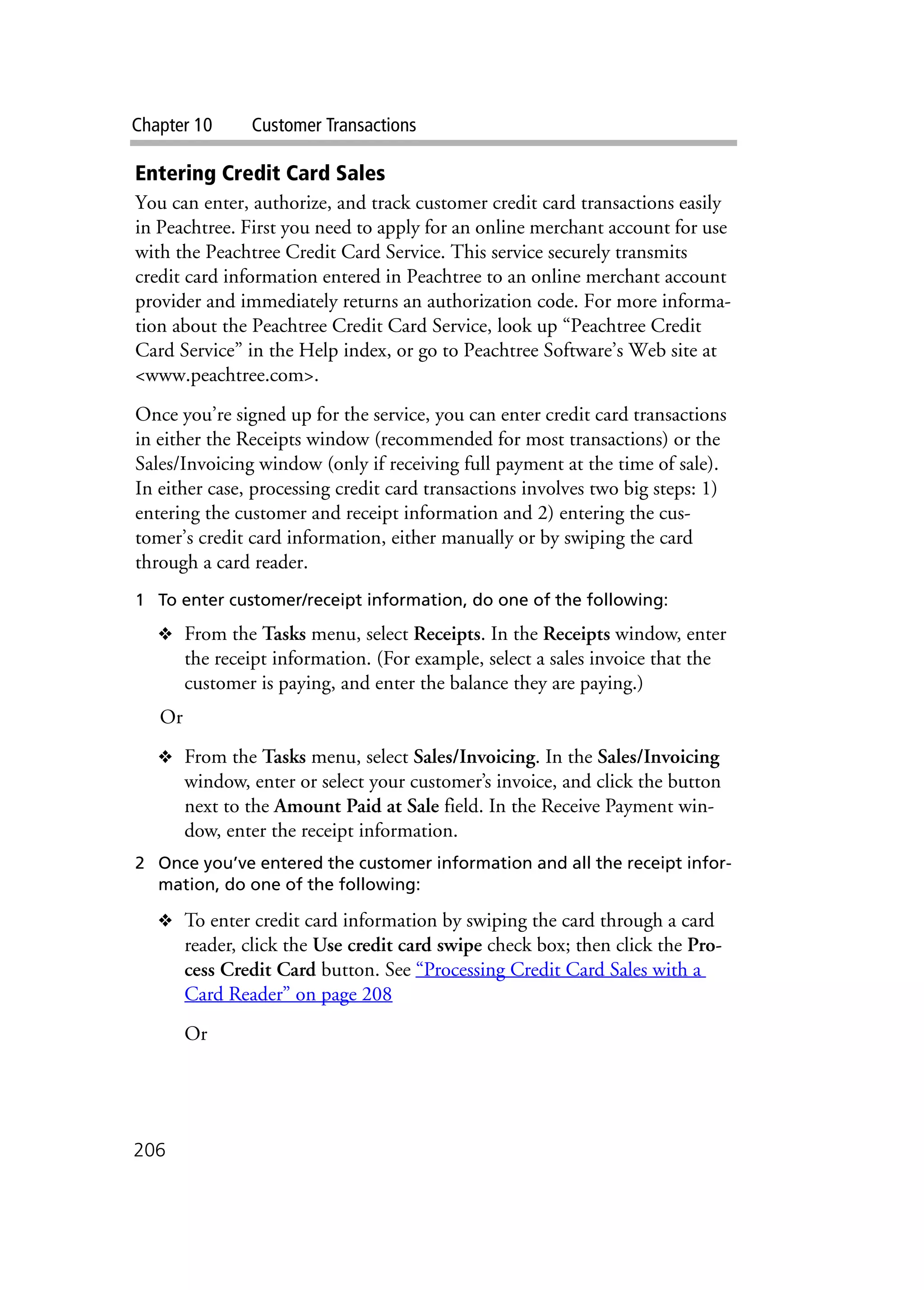 Chapter 10 Customer Transactions
206
Entering Credit Card Sales
You can enter, authorize, and track customer credit card transactions easily
in Peachtree. First you need to apply for an online merchant account for use
with the Peachtree Credit Card Service. This service securely transmits
credit card information entered in Peachtree to an online merchant account
provider and immediately returns an authorization code. For more informa-
tion about the Peachtree Credit Card Service, look up “Peachtree Credit
Card Service” in the Help index, or go to Peachtree Software’s Web site at
<www.peachtree.com>.
Once you’re signed up for the service, you can enter credit card transactions
in either the Receipts window (recommended for most transactions) or the
Sales/Invoicing window (only if receiving full payment at the time of sale).
In either case, processing credit card transactions involves two big steps: 1)
entering the customer and receipt information and 2) entering the cus-
tomer’s credit card information, either manually or by swiping the card
through a card reader.
1 To enter customer/receipt information, do one of the following:
❖ From the Tasks menu, select Receipts. In the Receipts window, enter
the receipt information. (For example, select a sales invoice that the
customer is paying, and enter the balance they are paying.)
Or
❖ From the Tasks menu, select Sales/Invoicing. In the Sales/Invoicing
window, enter or select your customer’s invoice, and click the button
next to the Amount Paid at Sale field. In the Receive Payment win-
dow, enter the receipt information.
2 Once you’ve entered the customer information and all the receipt infor-
mation, do one of the following:
❖ To enter credit card information by swiping the card through a card
reader, click the Use credit card swipe check box; then click the Pro-
cess Credit Card button. See “Processing Credit Card Sales with a
Card Reader” on page 208
Or
 