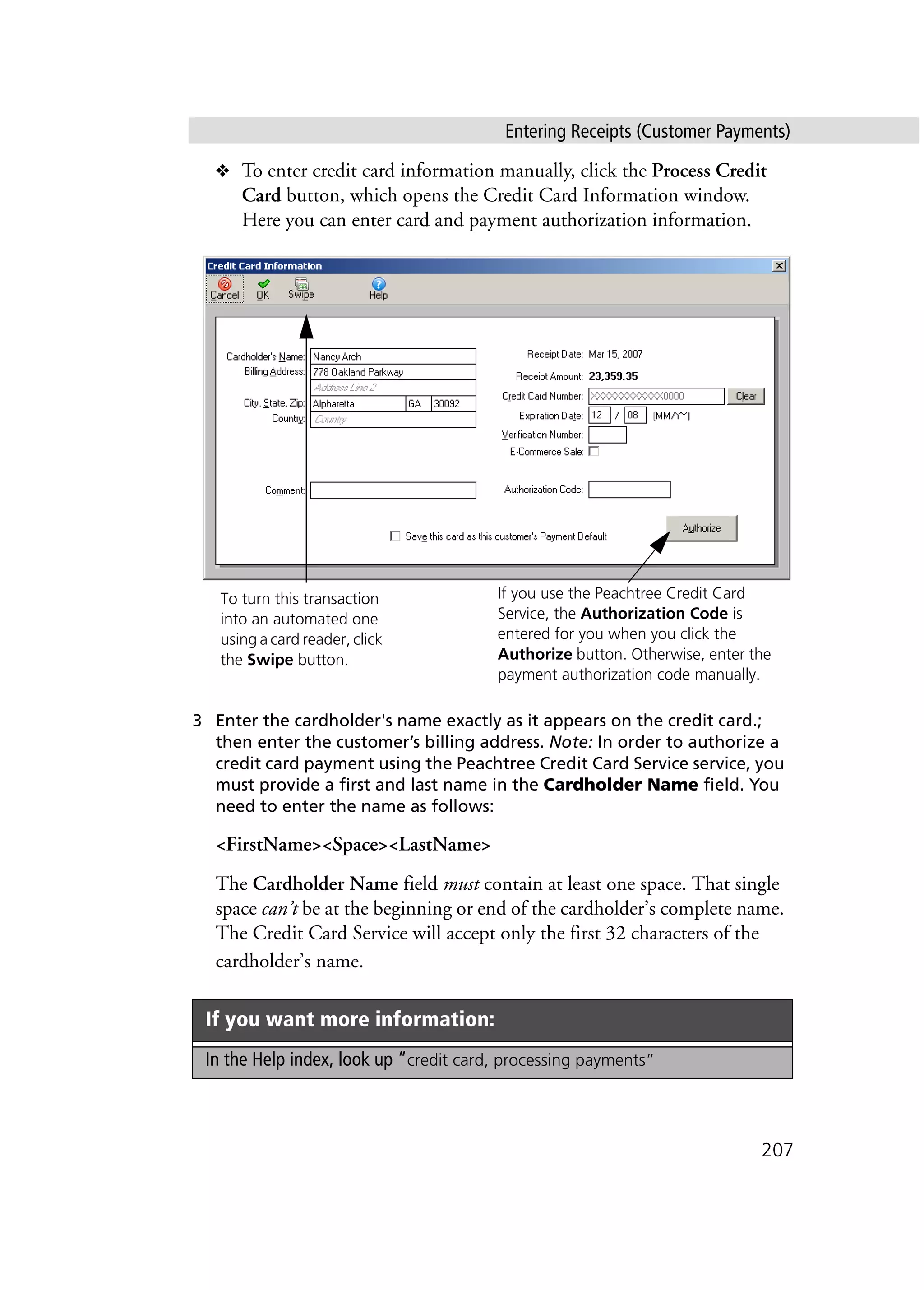 Entering Receipts (Customer Payments)
207
❖ To enter credit card information manually, click the Process Credit
Card button, which opens the Credit Card Information window.
Here you can enter card and payment authorization information.
3 Enter the cardholder's name exactly as it appears on the credit card.;
then enter the customer’s billing address. Note: In order to authorize a
credit card payment using the Peachtree Credit Card Service service, you
must provide a first and last name in the Cardholder Name field. You
need to enter the name as follows:
<FirstName><Space><LastName>
The Cardholder Name field must contain at least one space. That single
space can’t be at the beginning or end of the cardholder’s complete name.
The Credit Card Service will accept only the first 32 characters of the
cardholder’s name.
If you want more information:
In the Help index, look up “credit card, processing payments”
If you use the Peachtree Credit Card
Service, the Authorization Code is
entered for you when you click the
Authorize button. Otherwise, enter the
payment authorization code manually.
To turn this transaction
into an automated one
using a card reader, click
the Swipe button.
 
