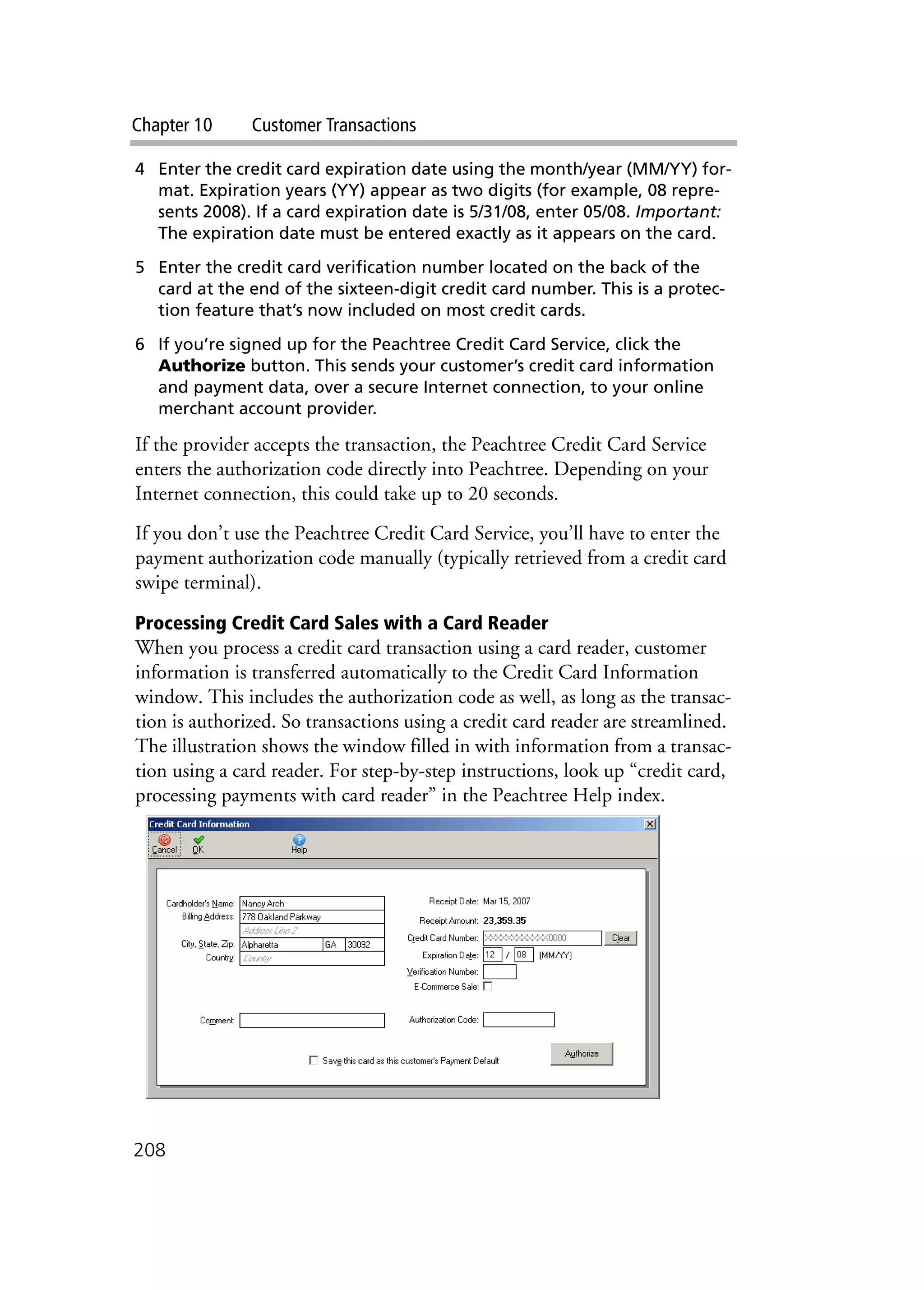 Chapter 10 Customer Transactions
208
4 Enter the credit card expiration date using the month/year (MM/YY) for-
mat. Expiration years (YY) appear as two digits (for example, 08 repre-
sents 2008). If a card expiration date is 5/31/08, enter 05/08. Important:
The expiration date must be entered exactly as it appears on the card.
5 Enter the credit card verification number located on the back of the
card at the end of the sixteen-digit credit card number. This is a protec-
tion feature that’s now included on most credit cards.
6 If you’re signed up for the Peachtree Credit Card Service, click the
Authorize button. This sends your customer’s credit card information
and payment data, over a secure Internet connection, to your online
merchant account provider.
If the provider accepts the transaction, the Peachtree Credit Card Service
enters the authorization code directly into Peachtree. Depending on your
Internet connection, this could take up to 20 seconds.
If you don’t use the Peachtree Credit Card Service, you’ll have to enter the
payment authorization code manually (typically retrieved from a credit card
swipe terminal).
Processing Credit Card Sales with a Card Reader
When you process a credit card transaction using a card reader, customer
information is transferred automatically to the Credit Card Information
window. This includes the authorization code as well, as long as the transac-
tion is authorized. So transactions using a credit card reader are streamlined.
The illustration shows the window filled in with information from a transac-
tion using a card reader. For step-by-step instructions, look up “credit card,
processing payments with card reader” in the Peachtree Help index.
 