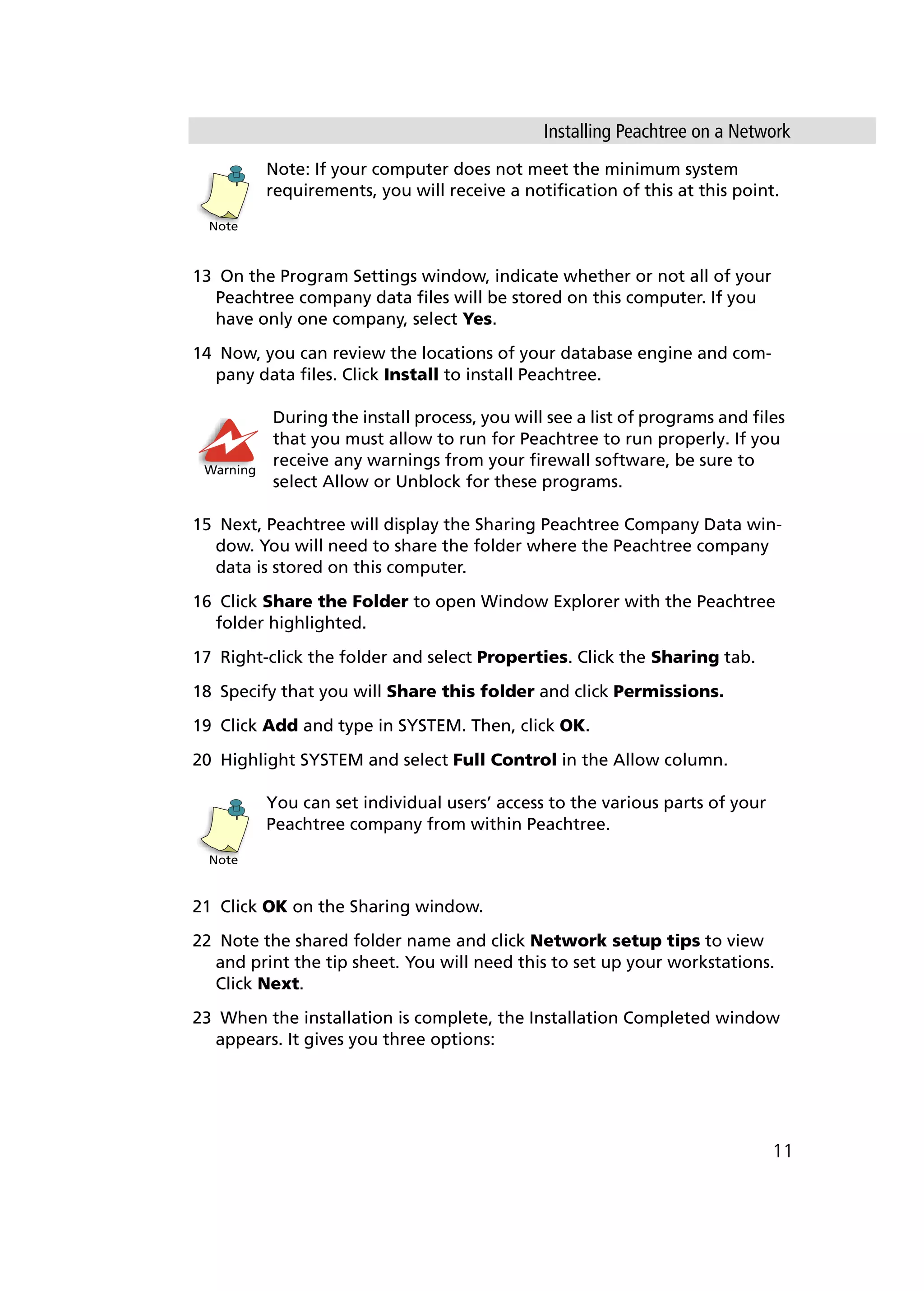 Installing Peachtree on a Network
11
Note: If your computer does not meet the minimum system
requirements, you will receive a notification of this at this point.
13 On the Program Settings window, indicate whether or not all of your
Peachtree company data files will be stored on this computer. If you
have only one company, select Yes.
14 Now, you can review the locations of your database engine and com-
pany data files. Click Install to install Peachtree.
During the install process, you will see a list of programs and files
that you must allow to run for Peachtree to run properly. If you
receive any warnings from your firewall software, be sure to
select Allow or Unblock for these programs.
15 Next, Peachtree will display the Sharing Peachtree Company Data win-
dow. You will need to share the folder where the Peachtree company
data is stored on this computer.
16 Click Share the Folder to open Window Explorer with the Peachtree
folder highlighted.
17 Right-click the folder and select Properties. Click the Sharing tab.
18 Specify that you will Share this folder and click Permissions.
19 Click Add and type in SYSTEM. Then, click OK.
20 Highlight SYSTEM and select Full Control in the Allow column.
You can set individual users’ access to the various parts of your
Peachtree company from within Peachtree.
21 Click OK on the Sharing window.
22 Note the shared folder name and click Network setup tips to view
and print the tip sheet. You will need this to set up your workstations.
Click Next.
23 When the installation is complete, the Installation Completed window
appears. It gives you three options:
Note
Warning
Note
 