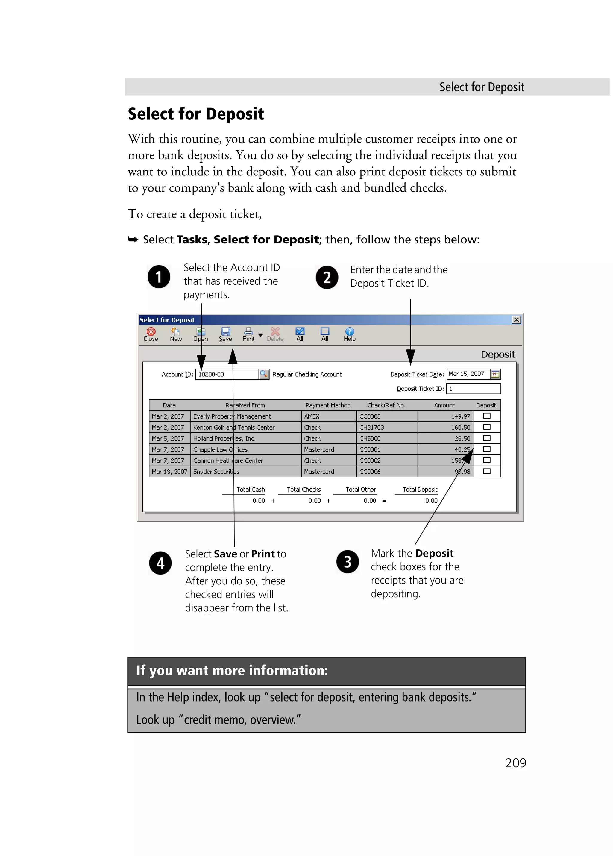 Select for Deposit
209
Select for Deposit
With this routine, you can combine multiple customer receipts into one or
more bank deposits. You do so by selecting the individual receipts that you
want to include in the deposit. You can also print deposit tickets to submit
to your company's bank along with cash and bundled checks.
To create a deposit ticket,
➥ Select Tasks, Select for Deposit; then, follow the steps below:
If you want more information:
In the Help index, look up “select for deposit, entering bank deposits.”
Look up “credit memo, overview.”
Mark the Deposit
check boxes for the
receipts that you are
depositing.
Select Save or Print to
complete the entry.
After you do so, these
checked entries will
disappear from the list.
Select the Account ID
that has received the
payments.
Enter the date and the
Deposit Ticket ID.
 