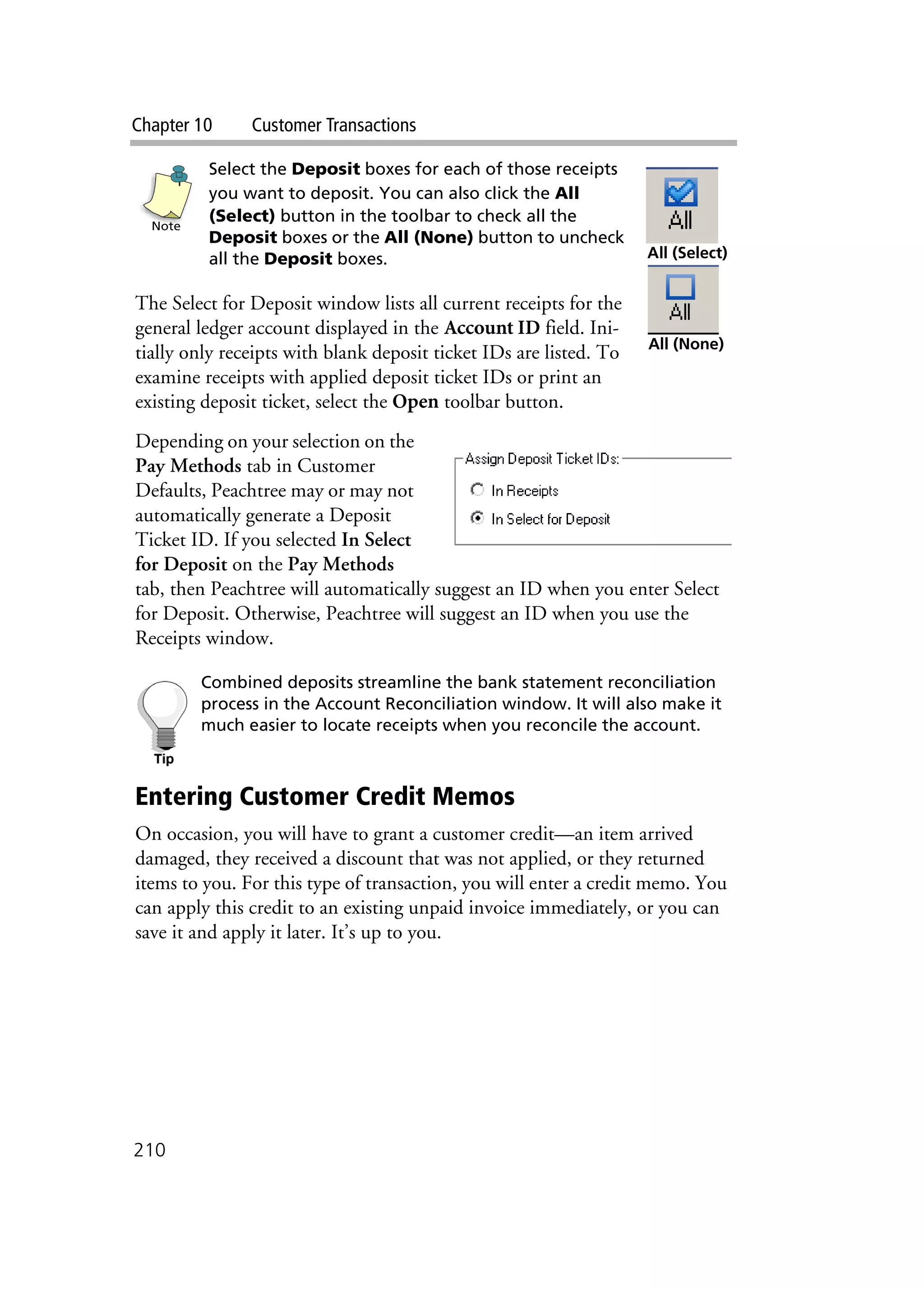 Chapter 10 Customer Transactions
210
Select the Deposit boxes for each of those receipts
you want to deposit. You can also click the All
(Select) button in the toolbar to check all the
Deposit boxes or the All (None) button to uncheck
all the Deposit boxes.
The Select for Deposit window lists all current receipts for the
general ledger account displayed in the Account ID field. Ini-
tially only receipts with blank deposit ticket IDs are listed. To
examine receipts with applied deposit ticket IDs or print an
existing deposit ticket, select the Open toolbar button.
Depending on your selection on the
Pay Methods tab in Customer
Defaults, Peachtree may or may not
automatically generate a Deposit
Ticket ID. If you selected In Select
for Deposit on the Pay Methods
tab, then Peachtree will automatically suggest an ID when you enter Select
for Deposit. Otherwise, Peachtree will suggest an ID when you use the
Receipts window.
Combined deposits streamline the bank statement reconciliation
process in the Account Reconciliation window. It will also make it
much easier to locate receipts when you reconcile the account.
Entering Customer Credit Memos
On occasion, you will have to grant a customer credit—an item arrived
damaged, they received a discount that was not applied, or they returned
items to you. For this type of transaction, you will enter a credit memo. You
can apply this credit to an existing unpaid invoice immediately, or you can
save it and apply it later. It’s up to you.
Note
All (Select)
All (None)
 