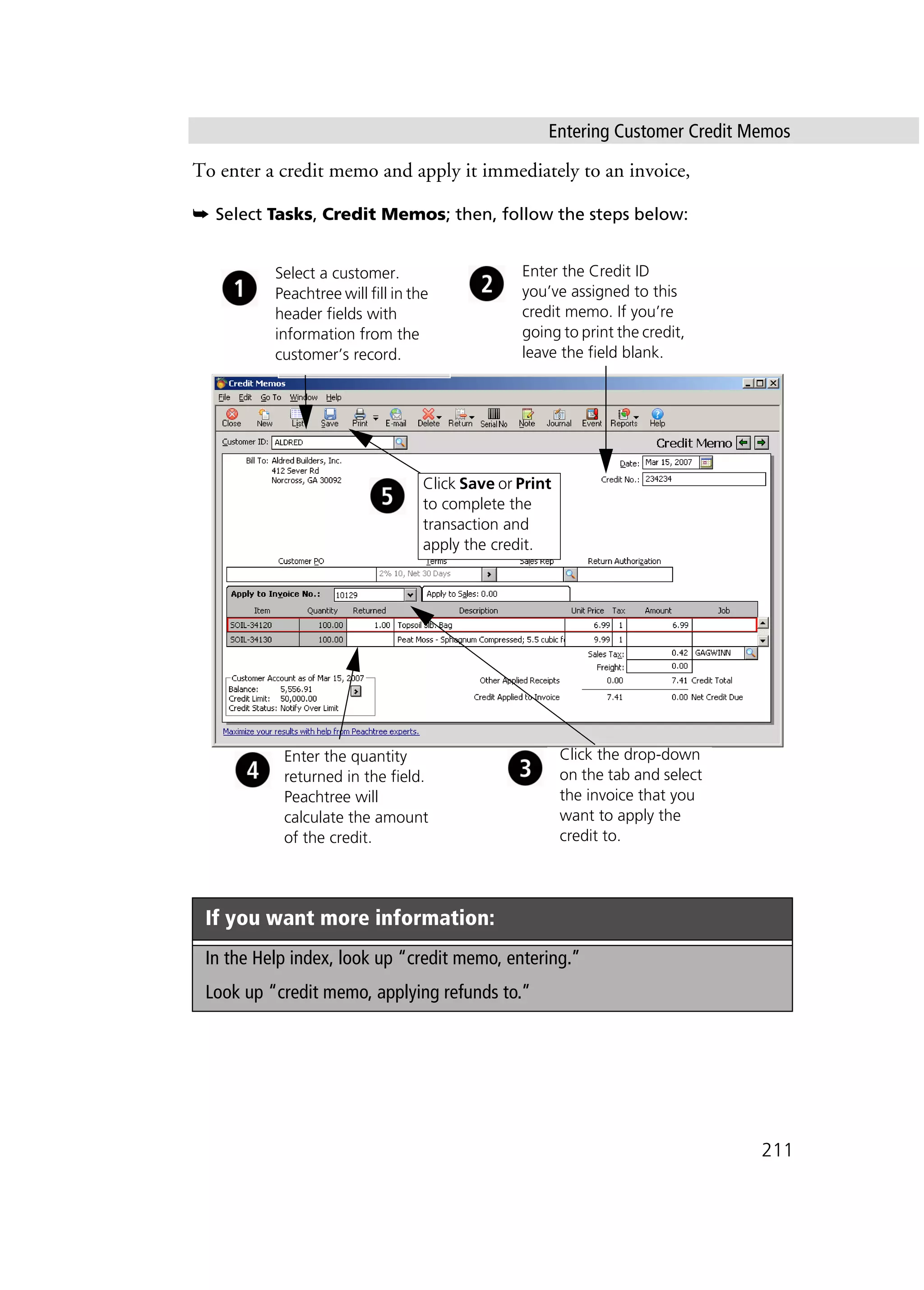 Entering Customer Credit Memos
211
To enter a credit memo and apply it immediately to an invoice,
➥ Select Tasks, Credit Memos; then, follow the steps below:
If you want more information:
In the Help index, look up “credit memo, entering.”
Look up “credit memo, applying refunds to.”
Click the drop-down
on the tab and select
the invoice that you
want to apply the
credit to.
Enter the quantity
returned in the field.
Peachtree will
calculate the amount
of the credit.
Click Save or Print
to complete the
transaction and
apply the credit.
Select a customer.
Peachtree will fill in the
header fields with
information from the
customer’s record.
Enter the Credit ID
you’ve assigned to this
credit memo. If you’re
going to print the credit,
leave the field blank.
 