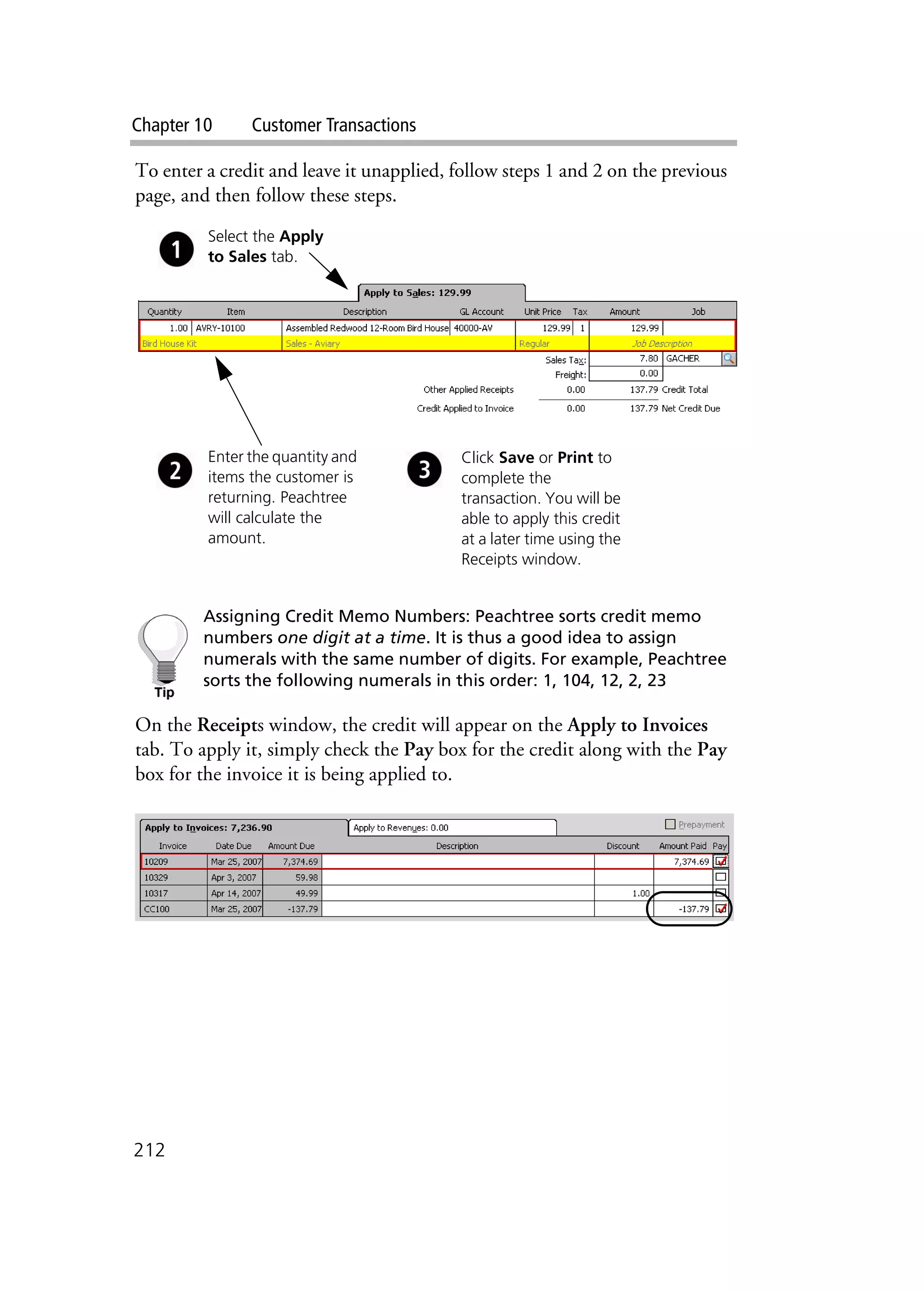 Chapter 10 Customer Transactions
212
To enter a credit and leave it unapplied, follow steps 1 and 2 on the previous
page, and then follow these steps.
Assigning Credit Memo Numbers: Peachtree sorts credit memo
numbers one digit at a time. It is thus a good idea to assign
numerals with the same number of digits. For example, Peachtree
sorts the following numerals in this order: 1, 104, 12, 2, 23
On the Receipts window, the credit will appear on the Apply to Invoices
tab. To apply it, simply check the Pay box for the credit along with the Pay
box for the invoice it is being applied to.
Enter the quantity and
items the customer is
returning. Peachtree
will calculate the
amount.
Click Save or Print to
complete the
transaction. You will be
able to apply this credit
at a later time using the
Receipts window.
Select the Apply
to Sales tab.
 
