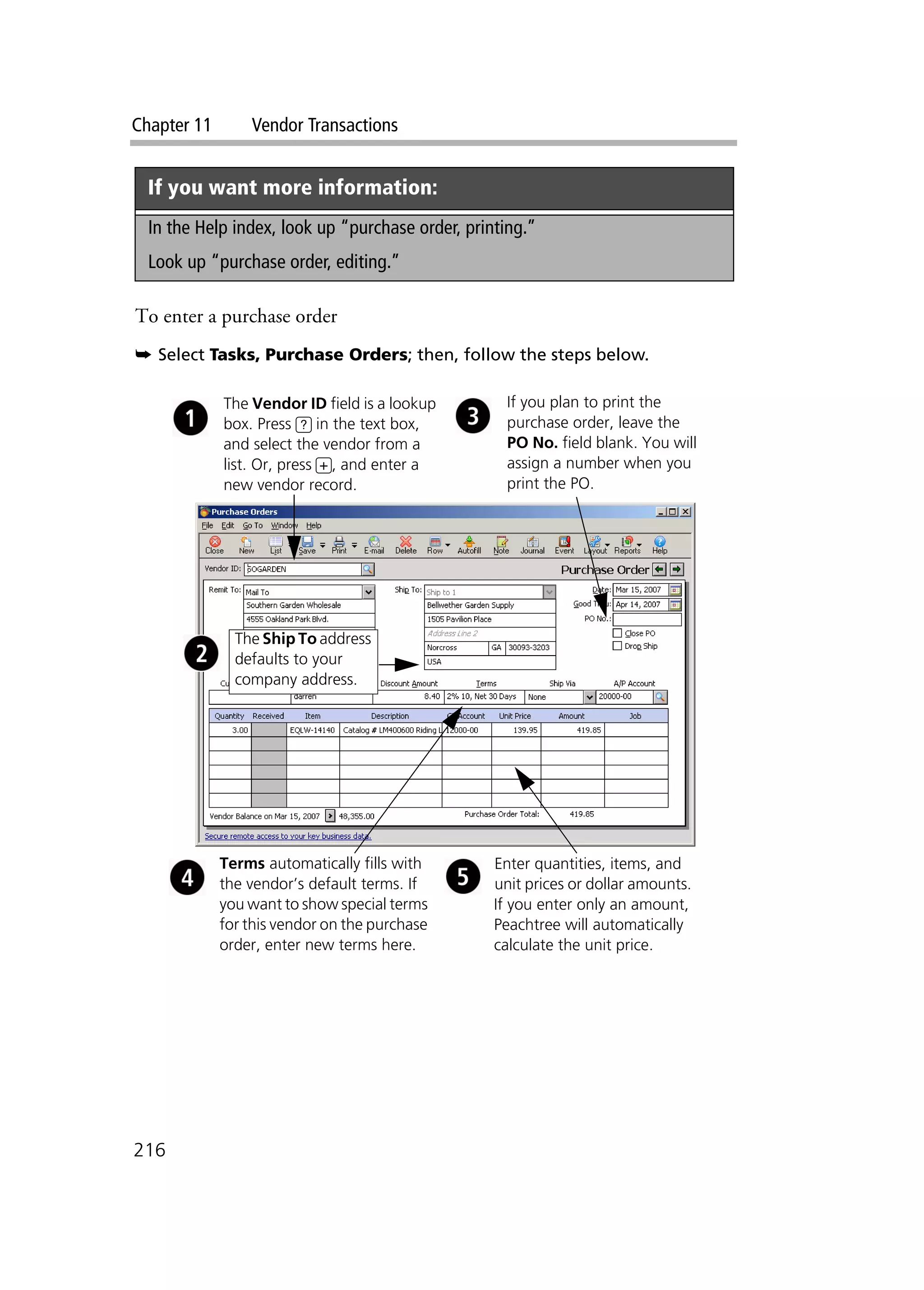 Chapter 11 Vendor Transactions
216
To enter a purchase order
➥ Select Tasks, Purchase Orders; then, follow the steps below.
If you want more information:
In the Help index, look up “purchase order, printing.”
Look up “purchase order, editing.”
The Vendor ID field is a lookup
box. Press ? in the text box,
and select the vendor from a
list. Or, press +, and enter a
new vendor record.
Terms automatically fills with
the vendor’s default terms. If
you want to show special terms
for this vendor on the purchase
order, enter new terms here.
Enter quantities, items, and
unit prices or dollar amounts.
If you enter only an amount,
Peachtree will automatically
calculate the unit price.
If you plan to print the
purchase order, leave the
PO No. field blank. You will
assign a number when you
print the PO.
The Ship To address
defaults to your
company address.
 