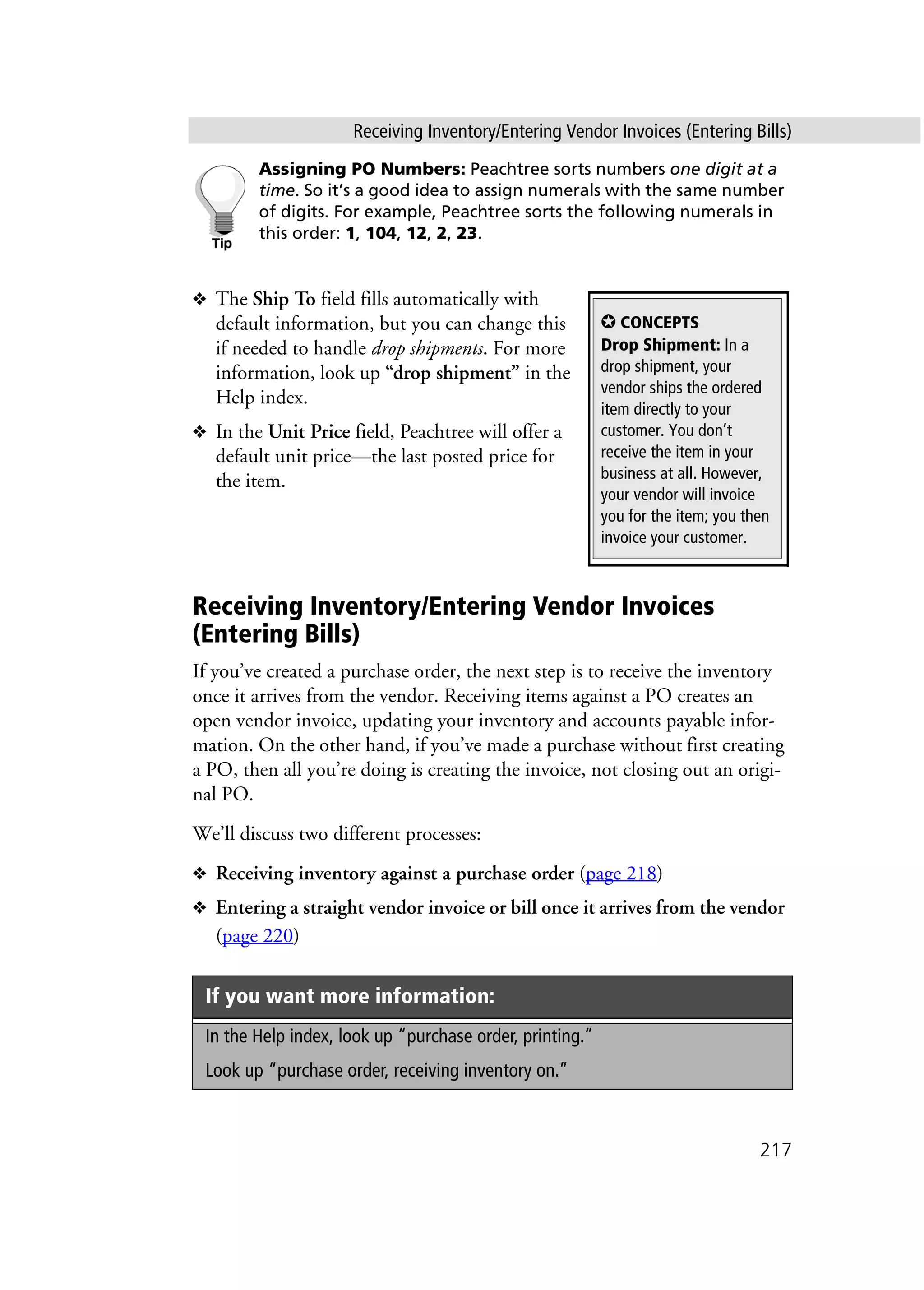 Receiving Inventory/Entering Vendor Invoices (Entering Bills)
217
Assigning PO Numbers: Peachtree sorts numbers one digit at a
time. So it’s a good idea to assign numerals with the same number
of digits. For example, Peachtree sorts the following numerals in
this order: 1, 104, 12, 2, 23.
❖ The Ship To field fills automatically with
default information, but you can change this
if needed to handle drop shipments. For more
information, look up “drop shipment” in the
Help index.
❖ In the Unit Price field, Peachtree will offer a
default unit price—the last posted price for
the item.
Receiving Inventory/Entering Vendor Invoices
(Entering Bills)
If you’ve created a purchase order, the next step is to receive the inventory
once it arrives from the vendor. Receiving items against a PO creates an
open vendor invoice, updating your inventory and accounts payable infor-
mation. On the other hand, if you’ve made a purchase without first creating
a PO, then all you’re doing is creating the invoice, not closing out an origi-
nal PO.
We’ll discuss two different processes:
❖ Receiving inventory against a purchase order (page 218)
❖ Entering a straight vendor invoice or bill once it arrives from the vendor
(page 220)
If you want more information:
In the Help index, look up “purchase order, printing.”
Look up “purchase order, receiving inventory on.”
✪ CONCEPTS
Drop Shipment: In a
drop shipment, your
vendor ships the ordered
item directly to your
customer. You don’t
receive the item in your
business at all. However,
your vendor will invoice
you for the item; you then
invoice your customer.
 