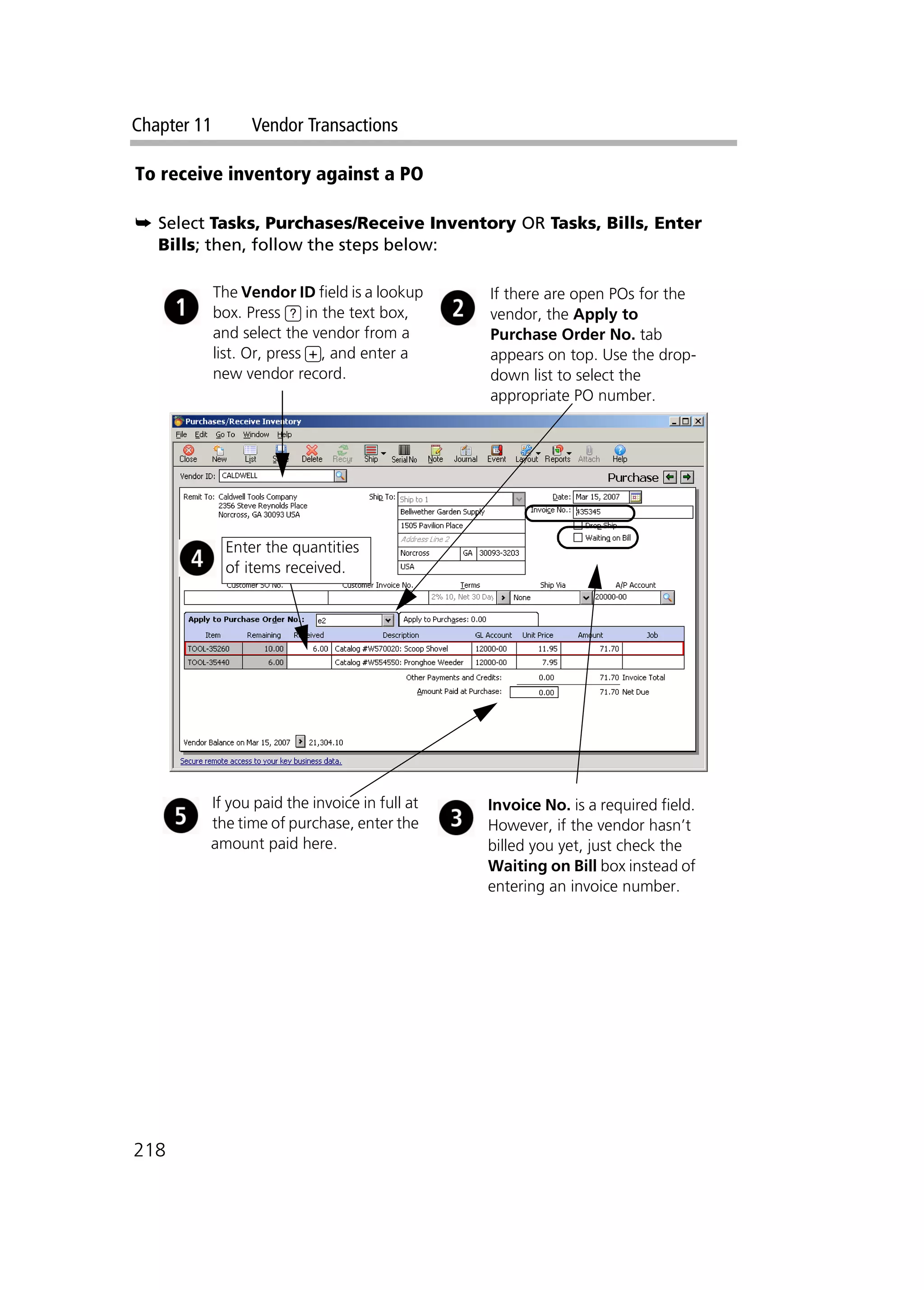 Chapter 11 Vendor Transactions
218
To receive inventory against a PO
➥ Select Tasks, Purchases/Receive Inventory OR Tasks, Bills, Enter
Bills; then, follow the steps below:
The Vendor ID field is a lookup
box. Press ? in the text box,
and select the vendor from a
list. Or, press +, and enter a
new vendor record.
If there are open POs for the
vendor, the Apply to
Purchase Order No. tab
appears on top. Use the drop-
down list to select the
appropriate PO number.
If you paid the invoice in full at
the time of purchase, enter the
amount paid here.
Invoice No. is a required field.
However, if the vendor hasn’t
billed you yet, just check the
Waiting on Bill box instead of
entering an invoice number.
Enter the quantities
of items received.
 