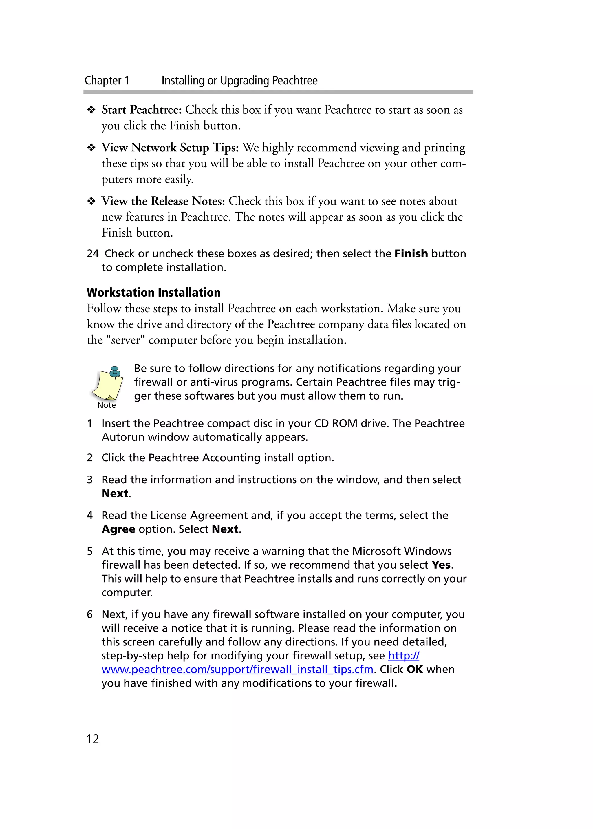 Chapter 1 Installing or Upgrading Peachtree
12
❖ Start Peachtree: Check this box if you want Peachtree to start as soon as
you click the Finish button.
❖ View Network Setup Tips: We highly recommend viewing and printing
these tips so that you will be able to install Peachtree on your other com-
puters more easily.
❖ View the Release Notes: Check this box if you want to see notes about
new features in Peachtree. The notes will appear as soon as you click the
Finish button.
24 Check or uncheck these boxes as desired; then select the Finish button
to complete installation.
Workstation Installation
Follow these steps to install Peachtree on each workstation. Make sure you
know the drive and directory of the Peachtree company data files located on
the "server" computer before you begin installation.
Be sure to follow directions for any notifications regarding your
firewall or anti-virus programs. Certain Peachtree files may trig-
ger these softwares but you must allow them to run.
1 Insert the Peachtree compact disc in your CD ROM drive. The Peachtree
Autorun window automatically appears.
2 Click the Peachtree Accounting install option.
3 Read the information and instructions on the window, and then select
Next.
4 Read the License Agreement and, if you accept the terms, select the
Agree option. Select Next.
5 At this time, you may receive a warning that the Microsoft Windows
firewall has been detected. If so, we recommend that you select Yes.
This will help to ensure that Peachtree installs and runs correctly on your
computer.
6 Next, if you have any firewall software installed on your computer, you
will receive a notice that it is running. Please read the information on
this screen carefully and follow any directions. If you need detailed,
step-by-step help for modifying your firewall setup, see http://
www.peachtree.com/support/firewall_install_tips.cfm. Click OK when
you have finished with any modifications to your firewall.
Note
 