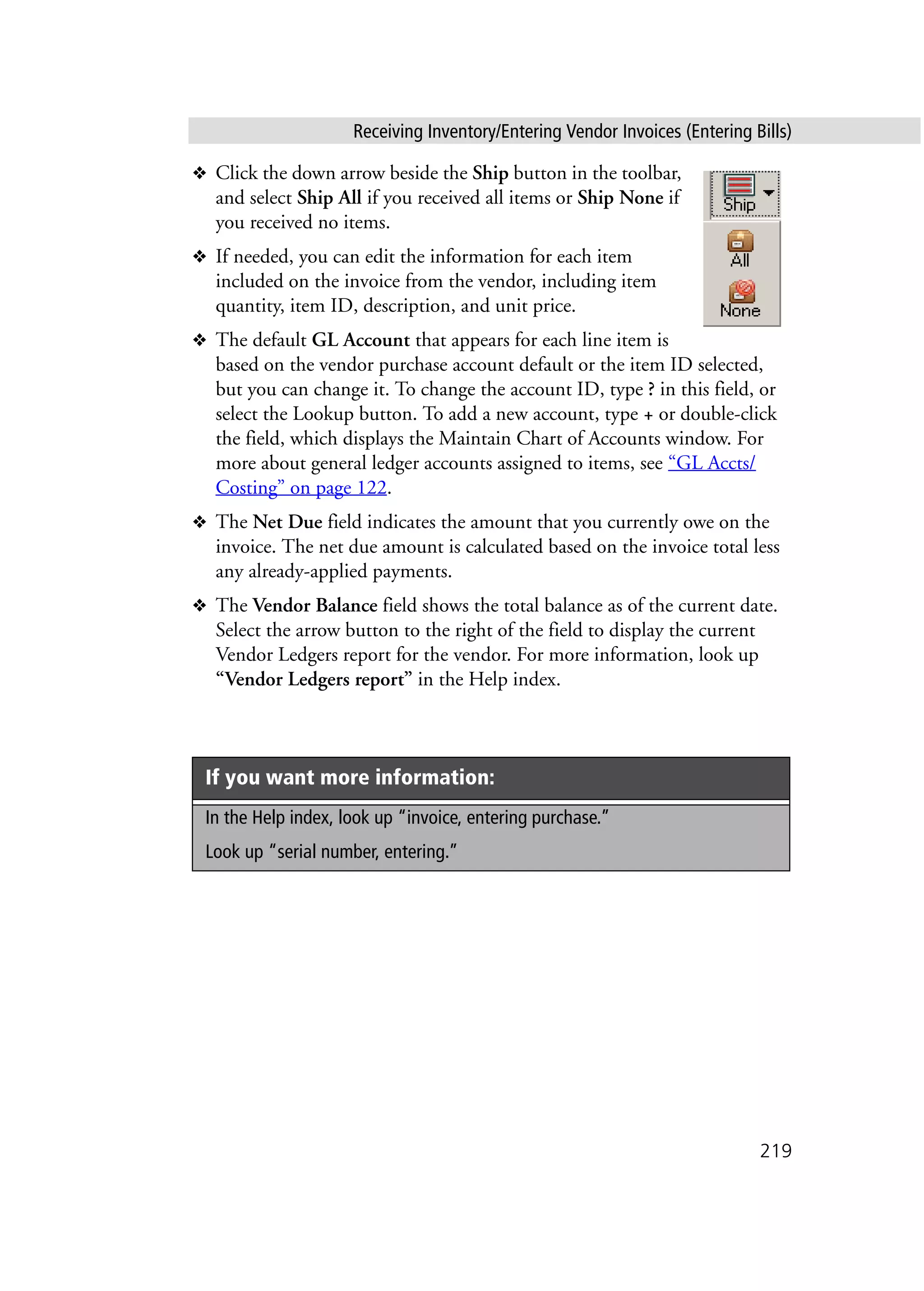 Receiving Inventory/Entering Vendor Invoices (Entering Bills)
219
❖ Click the down arrow beside the Ship button in the toolbar,
and select Ship All if you received all items or Ship None if
you received no items.
❖ If needed, you can edit the information for each item
included on the invoice from the vendor, including item
quantity, item ID, description, and unit price.
❖ The default GL Account that appears for each line item is
based on the vendor purchase account default or the item ID selected,
but you can change it. To change the account ID, type ? in this field, or
select the Lookup button. To add a new account, type + or double-click
the field, which displays the Maintain Chart of Accounts window. For
more about general ledger accounts assigned to items, see “GL Accts/
Costing” on page 122.
❖ The Net Due field indicates the amount that you currently owe on the
invoice. The net due amount is calculated based on the invoice total less
any already-applied payments.
❖ The Vendor Balance field shows the total balance as of the current date.
Select the arrow button to the right of the field to display the current
Vendor Ledgers report for the vendor. For more information, look up
“Vendor Ledgers report” in the Help index.
If you want more information:
In the Help index, look up “invoice, entering purchase.”
Look up “serial number, entering.”
 