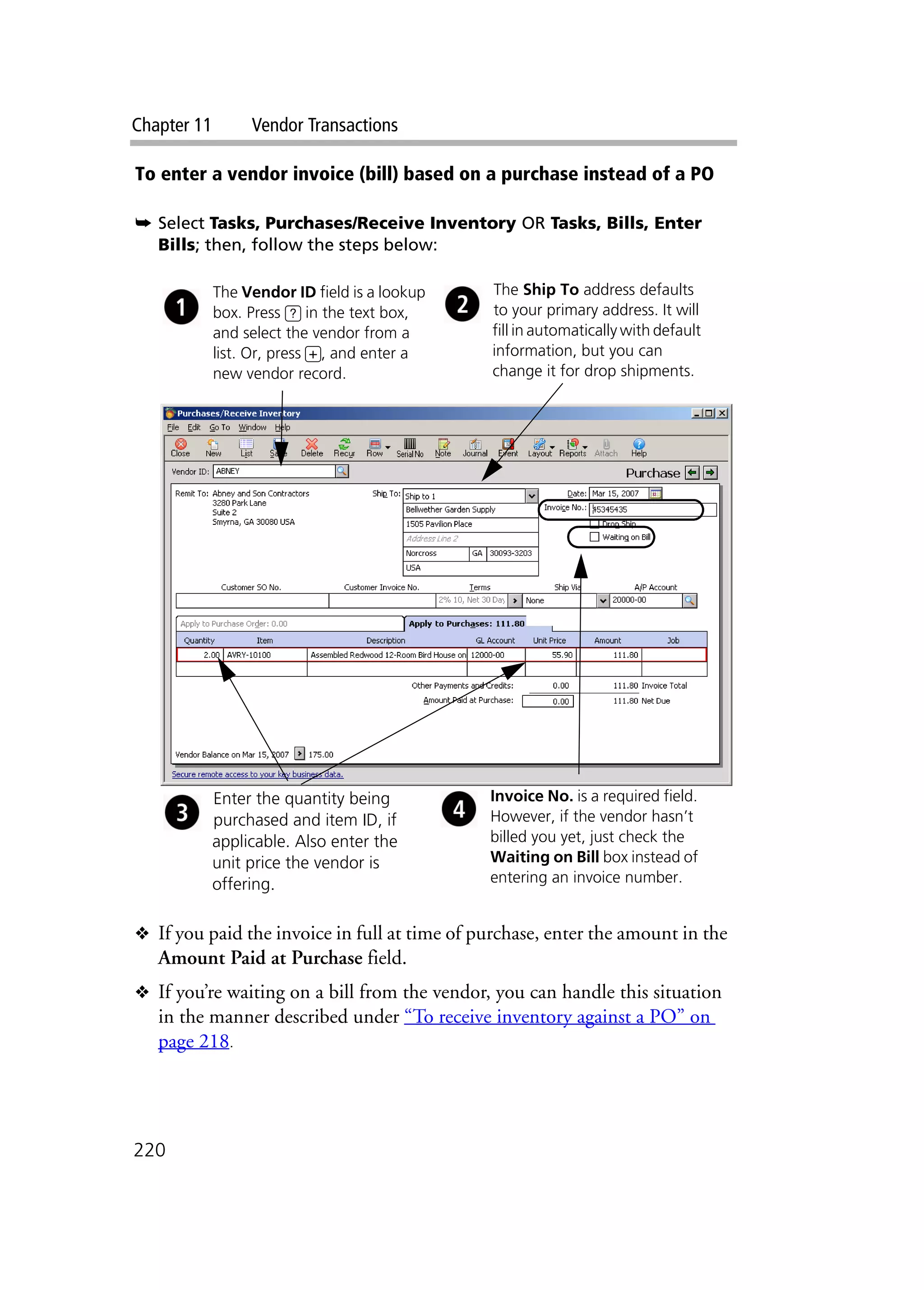 Chapter 11 Vendor Transactions
220
To enter a vendor invoice (bill) based on a purchase instead of a PO
➥ Select Tasks, Purchases/Receive Inventory OR Tasks, Bills, Enter
Bills; then, follow the steps below:
❖ If you paid the invoice in full at time of purchase, enter the amount in the
Amount Paid at Purchase field.
❖ If you’re waiting on a bill from the vendor, you can handle this situation
in the manner described under “To receive inventory against a PO” on
page 218.
The Vendor ID field is a lookup
box. Press ? in the text box,
and select the vendor from a
list. Or, press +, and enter a
new vendor record.
The Ship To address defaults
to your primary address. It will
fill in automatically with default
information, but you can
change it for drop shipments.
Invoice No. is a required field.
However, if the vendor hasn’t
billed you yet, just check the
Waiting on Bill box instead of
entering an invoice number.
Enter the quantity being
purchased and item ID, if
applicable. Also enter the
unit price the vendor is
offering.
 