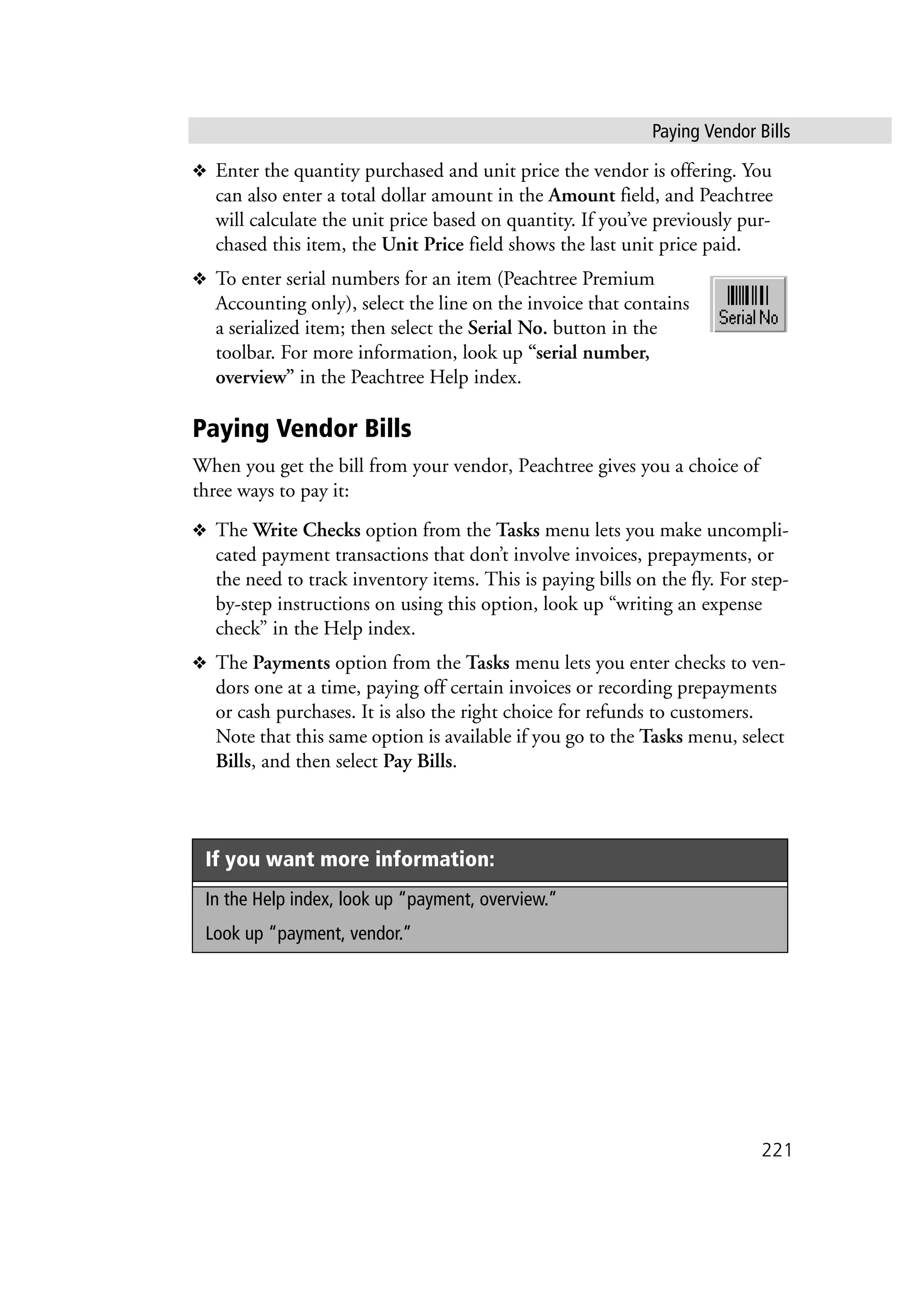 Paying Vendor Bills
221
❖ Enter the quantity purchased and unit price the vendor is offering. You
can also enter a total dollar amount in the Amount field, and Peachtree
will calculate the unit price based on quantity. If you’ve previously pur-
chased this item, the Unit Price field shows the last unit price paid.
❖ To enter serial numbers for an item (Peachtree Premium
Accounting only), select the line on the invoice that contains
a serialized item; then select the Serial No. button in the
toolbar. For more information, look up “serial number,
overview” in the Peachtree Help index.
Paying Vendor Bills
When you get the bill from your vendor, Peachtree gives you a choice of
three ways to pay it:
❖ The Write Checks option from the Tasks menu lets you make uncompli-
cated payment transactions that don’t involve invoices, prepayments, or
the need to track inventory items. This is paying bills on the fly. For step-
by-step instructions on using this option, look up “writing an expense
check” in the Help index.
❖ The Payments option from the Tasks menu lets you enter checks to ven-
dors one at a time, paying off certain invoices or recording prepayments
or cash purchases. It is also the right choice for refunds to customers.
Note that this same option is available if you go to the Tasks menu, select
Bills, and then select Pay Bills.
If you want more information:
In the Help index, look up “payment, overview.”
Look up “payment, vendor.”
 