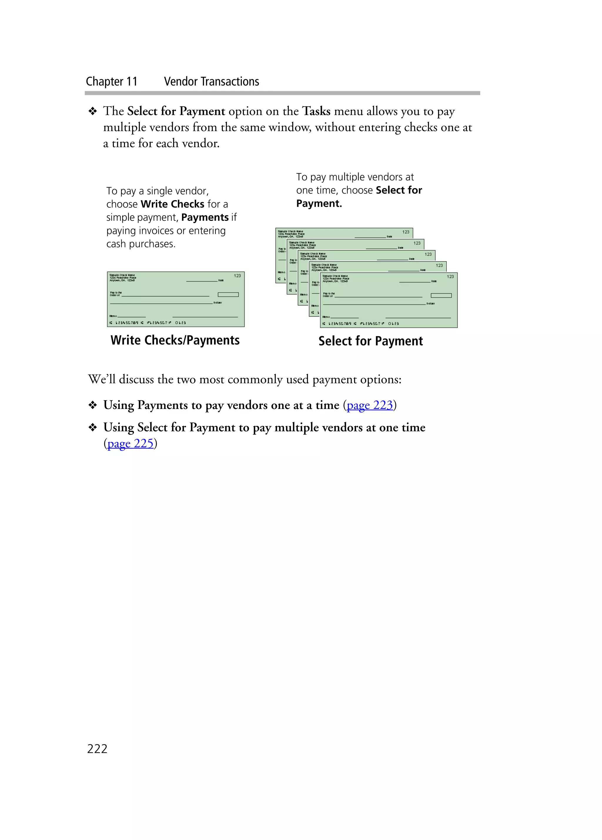 Chapter 11 Vendor Transactions
222
❖ The Select for Payment option on the Tasks menu allows you to pay
multiple vendors from the same window, without entering checks one at
a time for each vendor.
We’ll discuss the two most commonly used payment options:
❖ Using Payments to pay vendors one at a time (page 223)
❖ Using Select for Payment to pay multiple vendors at one time
(page 225)
Write Checks/Payments Select for Payment
To pay a single vendor,
choose Write Checks for a
simple payment, Payments if
paying invoices or entering
cash purchases.
To pay multiple vendors at
one time, choose Select for
Payment.
 
