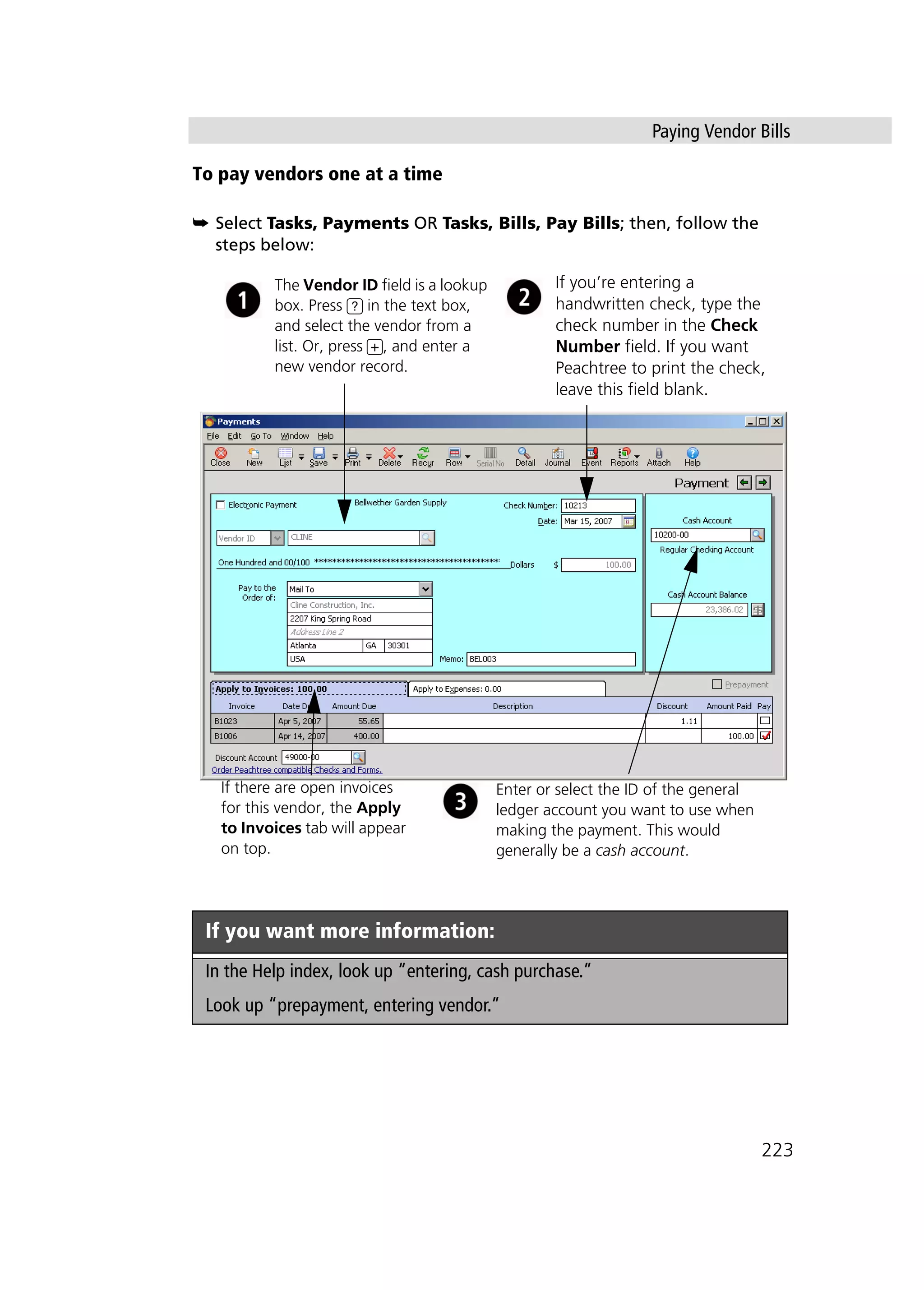 Paying Vendor Bills
223
To pay vendors one at a time
➥ Select Tasks, Payments OR Tasks, Bills, Pay Bills; then, follow the
steps below:
If you want more information:
In the Help index, look up “entering, cash purchase.”
Look up “prepayment, entering vendor.”
If you’re entering a
handwritten check, type the
check number in the Check
Number field. If you want
Peachtree to print the check,
leave this field blank.
Enter or select the ID of the general
ledger account you want to use when
making the payment. This would
generally be a cash account.
The Vendor ID field is a lookup
box. Press ? in the text box,
and select the vendor from a
list. Or, press +, and enter a
new vendor record.
If there are open invoices
for this vendor, the Apply
to Invoices tab will appear
on top.
 