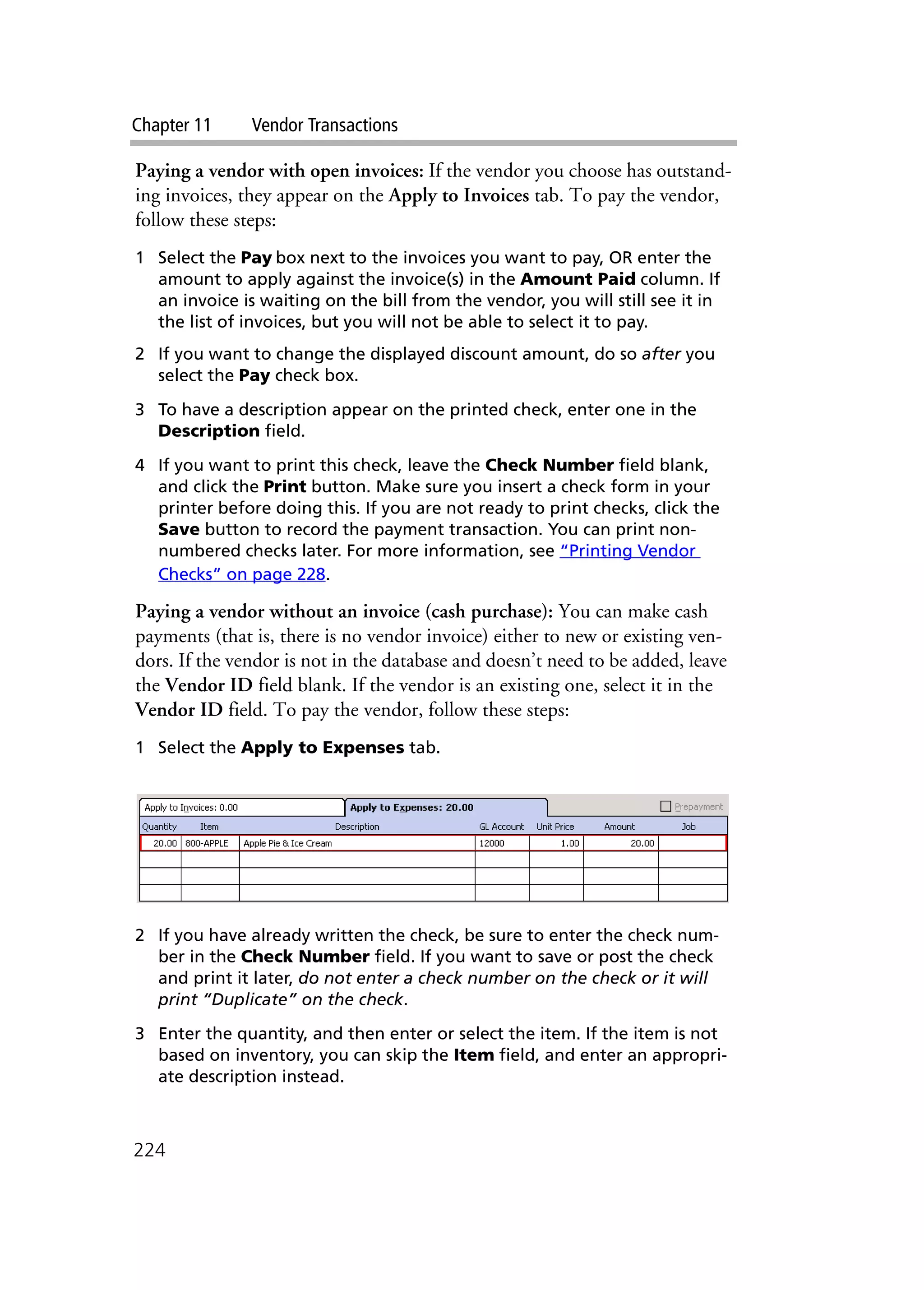 Chapter 11 Vendor Transactions
224
Paying a vendor with open invoices: If the vendor you choose has outstand-
ing invoices, they appear on the Apply to Invoices tab. To pay the vendor,
follow these steps:
1 Select the Pay box next to the invoices you want to pay, OR enter the
amount to apply against the invoice(s) in the Amount Paid column. If
an invoice is waiting on the bill from the vendor, you will still see it in
the list of invoices, but you will not be able to select it to pay.
2 If you want to change the displayed discount amount, do so after you
select the Pay check box.
3 To have a description appear on the printed check, enter one in the
Description field.
4 If you want to print this check, leave the Check Number field blank,
and click the Print button. Make sure you insert a check form in your
printer before doing this. If you are not ready to print checks, click the
Save button to record the payment transaction. You can print non-
numbered checks later. For more information, see “Printing Vendor
Checks” on page 228.
Paying a vendor without an invoice (cash purchase): You can make cash
payments (that is, there is no vendor invoice) either to new or existing ven-
dors. If the vendor is not in the database and doesn’t need to be added, leave
the Vendor ID field blank. If the vendor is an existing one, select it in the
Vendor ID field. To pay the vendor, follow these steps:
1 Select the Apply to Expenses tab.
2 If you have already written the check, be sure to enter the check num-
ber in the Check Number field. If you want to save or post the check
and print it later, do not enter a check number on the check or it will
print “Duplicate” on the check.
3 Enter the quantity, and then enter or select the item. If the item is not
based on inventory, you can skip the Item field, and enter an appropri-
ate description instead.
 