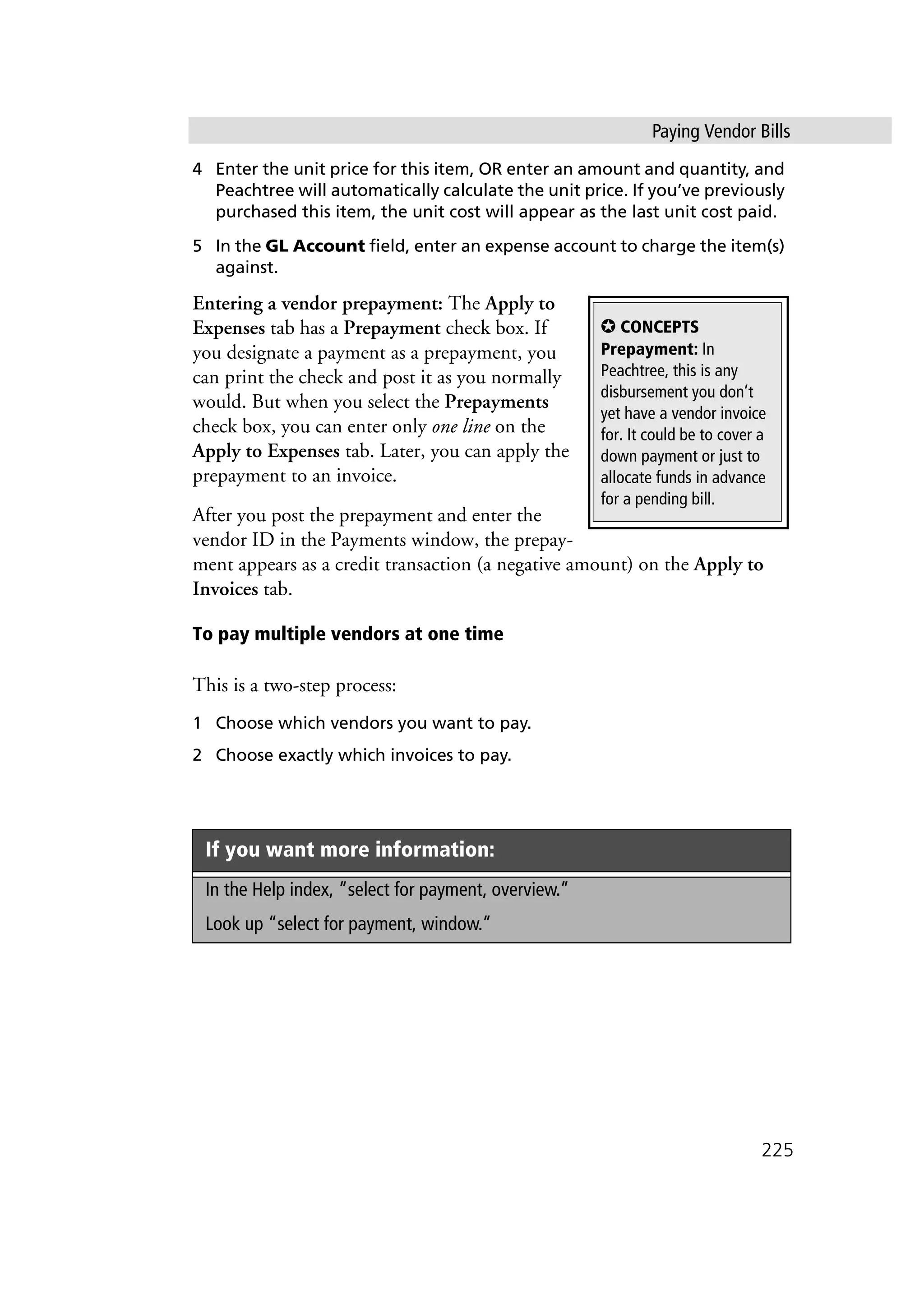 Paying Vendor Bills
225
4 Enter the unit price for this item, OR enter an amount and quantity, and
Peachtree will automatically calculate the unit price. If you’ve previously
purchased this item, the unit cost will appear as the last unit cost paid.
5 In the GL Account field, enter an expense account to charge the item(s)
against.
Entering a vendor prepayment: The Apply to
Expenses tab has a Prepayment check box. If
you designate a payment as a prepayment, you
can print the check and post it as you normally
would. But when you select the Prepayments
check box, you can enter only one line on the
Apply to Expenses tab. Later, you can apply the
prepayment to an invoice.
After you post the prepayment and enter the
vendor ID in the Payments window, the prepay-
ment appears as a credit transaction (a negative amount) on the Apply to
Invoices tab.
To pay multiple vendors at one time
This is a two-step process:
1 Choose which vendors you want to pay.
2 Choose exactly which invoices to pay.
If you want more information:
In the Help index, “select for payment, overview.”
Look up “select for payment, window.”
✪ CONCEPTS
Prepayment: In
Peachtree, this is any
disbursement you don’t
yet have a vendor invoice
for. It could be to cover a
down payment or just to
allocate funds in advance
for a pending bill.
 