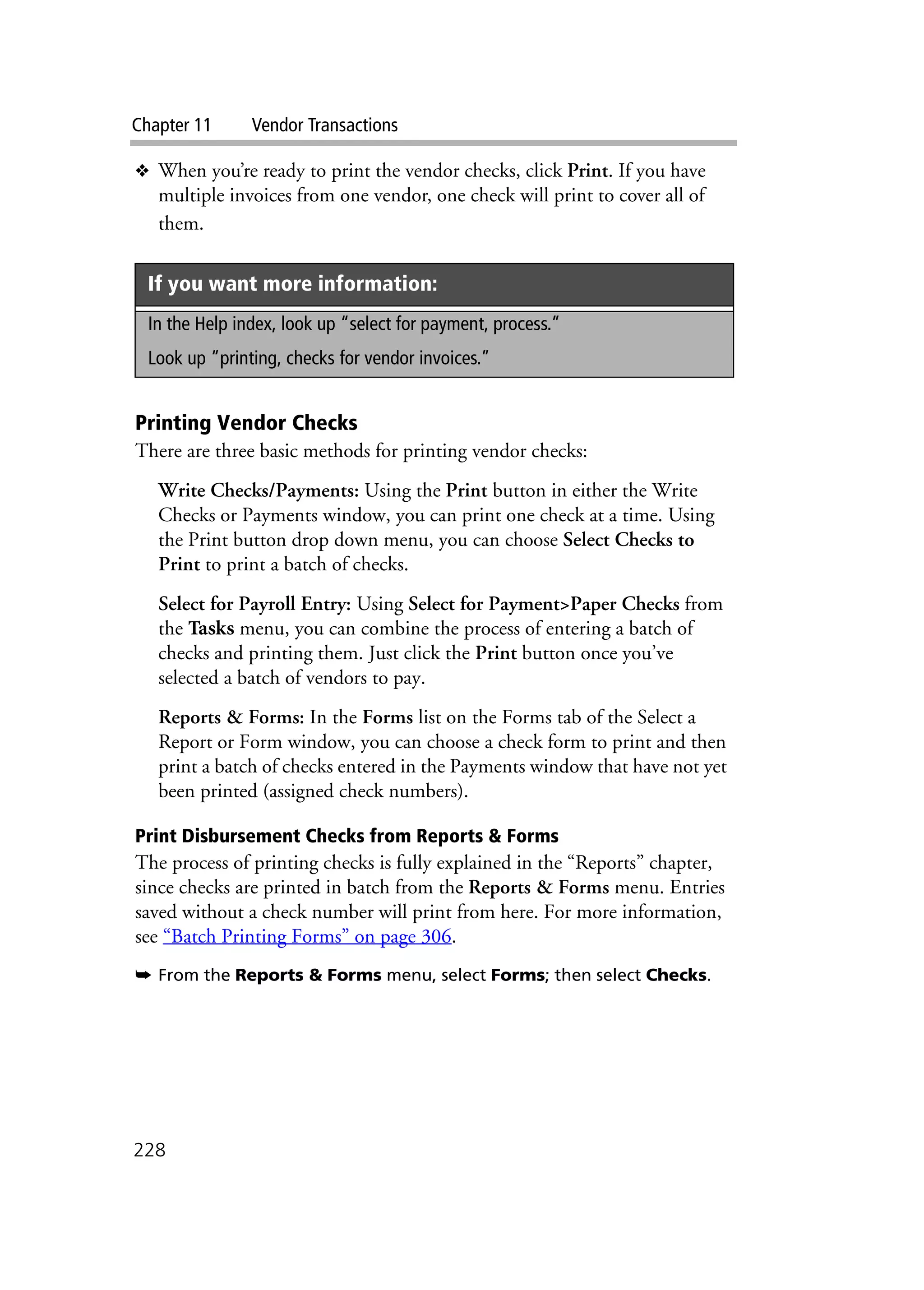 Chapter 11 Vendor Transactions
228
❖ When you’re ready to print the vendor checks, click Print. If you have
multiple invoices from one vendor, one check will print to cover all of
them.
Printing Vendor Checks
There are three basic methods for printing vendor checks:
Write Checks/Payments: Using the Print button in either the Write
Checks or Payments window, you can print one check at a time. Using
the Print button drop down menu, you can choose Select Checks to
Print to print a batch of checks.
Select for Payroll Entry: Using Select for Payment>Paper Checks from
the Tasks menu, you can combine the process of entering a batch of
checks and printing them. Just click the Print button once you’ve
selected a batch of vendors to pay.
Reports & Forms: In the Forms list on the Forms tab of the Select a
Report or Form window, you can choose a check form to print and then
print a batch of checks entered in the Payments window that have not yet
been printed (assigned check numbers).
Print Disbursement Checks from Reports & Forms
The process of printing checks is fully explained in the “Reports” chapter,
since checks are printed in batch from the Reports & Forms menu. Entries
saved without a check number will print from here. For more information,
see “Batch Printing Forms” on page 306.
➥ From the Reports & Forms menu, select Forms; then select Checks.
If you want more information:
In the Help index, look up “select for payment, process.”
Look up “printing, checks for vendor invoices.”
 