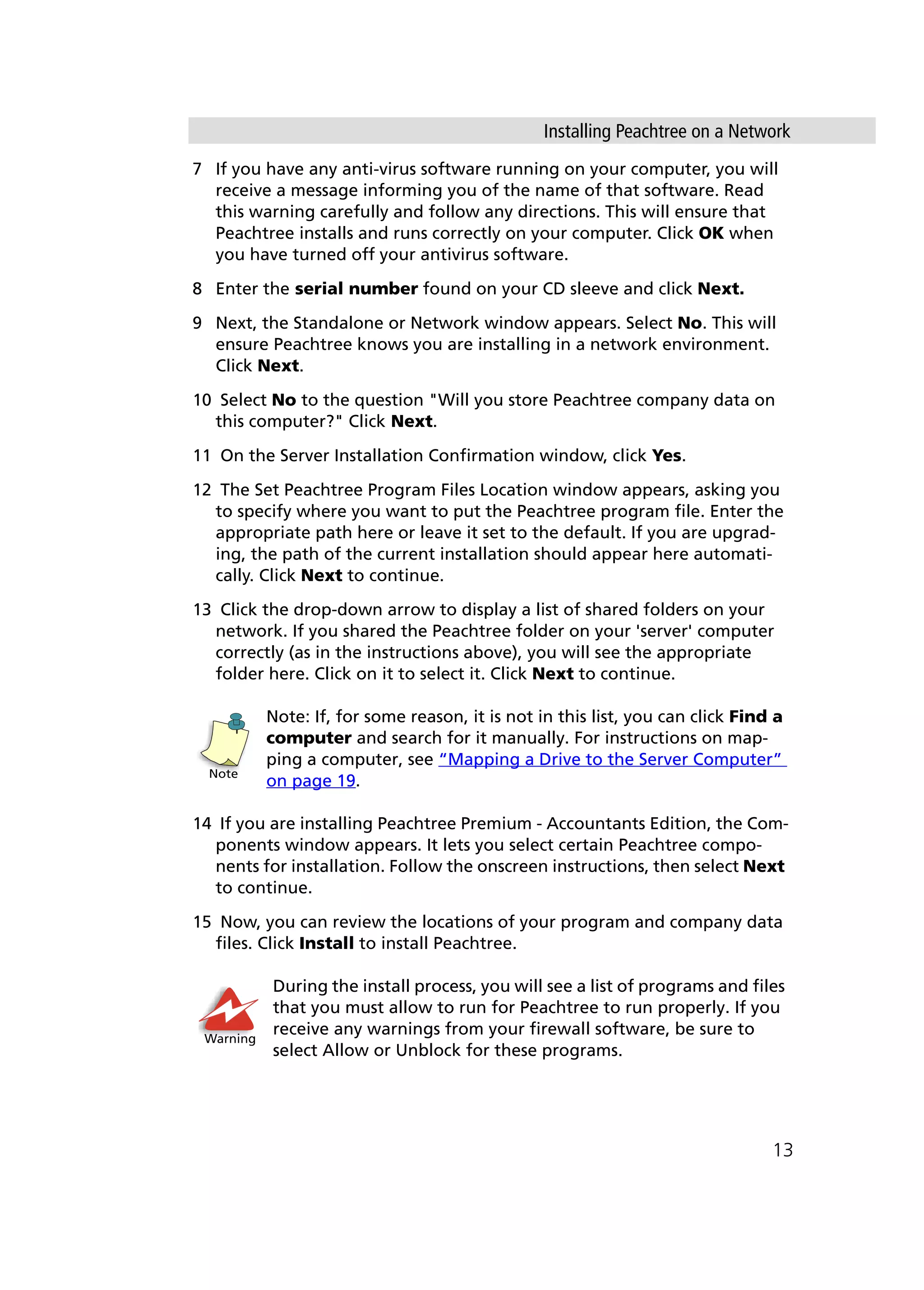 Installing Peachtree on a Network
13
7 If you have any anti-virus software running on your computer, you will
receive a message informing you of the name of that software. Read
this warning carefully and follow any directions. This will ensure that
Peachtree installs and runs correctly on your computer. Click OK when
you have turned off your antivirus software.
8 Enter the serial number found on your CD sleeve and click Next.
9 Next, the Standalone or Network window appears. Select No. This will
ensure Peachtree knows you are installing in a network environment.
Click Next.
10 Select No to the question "Will you store Peachtree company data on
this computer?" Click Next.
11 On the Server Installation Confirmation window, click Yes.
12 The Set Peachtree Program Files Location window appears, asking you
to specify where you want to put the Peachtree program file. Enter the
appropriate path here or leave it set to the default. If you are upgrad-
ing, the path of the current installation should appear here automati-
cally. Click Next to continue.
13 Click the drop-down arrow to display a list of shared folders on your
network. If you shared the Peachtree folder on your 'server' computer
correctly (as in the instructions above), you will see the appropriate
folder here. Click on it to select it. Click Next to continue.
Note: If, for some reason, it is not in this list, you can click Find a
computer and search for it manually. For instructions on map-
ping a computer, see “Mapping a Drive to the Server Computer”
on page 19.
14 If you are installing Peachtree Premium - Accountants Edition, the Com-
ponents window appears. It lets you select certain Peachtree compo-
nents for installation. Follow the onscreen instructions, then select Next
to continue.
15 Now, you can review the locations of your program and company data
files. Click Install to install Peachtree.
During the install process, you will see a list of programs and files
that you must allow to run for Peachtree to run properly. If you
receive any warnings from your firewall software, be sure to
select Allow or Unblock for these programs.
Note
Warning
 