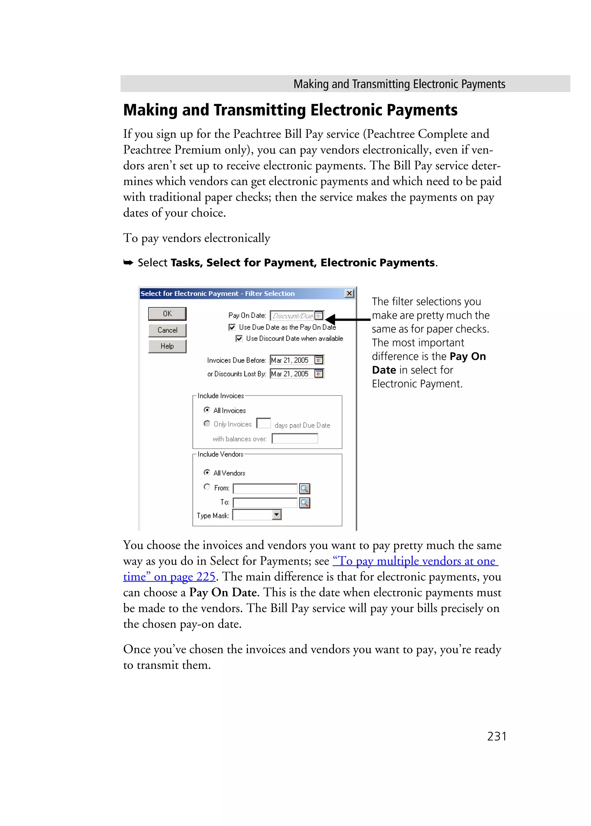 Making and Transmitting Electronic Payments
231
Making and Transmitting Electronic Payments
If you sign up for the Peachtree Bill Pay service (Peachtree Complete and
Peachtree Premium only), you can pay vendors electronically, even if ven-
dors aren’t set up to receive electronic payments. The Bill Pay service deter-
mines which vendors can get electronic payments and which need to be paid
with traditional paper checks; then the service makes the payments on pay
dates of your choice.
To pay vendors electronically
➥ Select Tasks, Select for Payment, Electronic Payments.
You choose the invoices and vendors you want to pay pretty much the same
way as you do in Select for Payments; see “To pay multiple vendors at one
time” on page 225. The main difference is that for electronic payments, you
can choose a Pay On Date. This is the date when electronic payments must
be made to the vendors. The Bill Pay service will pay your bills precisely on
the chosen pay-on date.
Once you’ve chosen the invoices and vendors you want to pay, you’re ready
to transmit them.
The filter selections you
make are pretty much the
same as for paper checks.
The most important
difference is the Pay On
Date in select for
Electronic Payment.
 