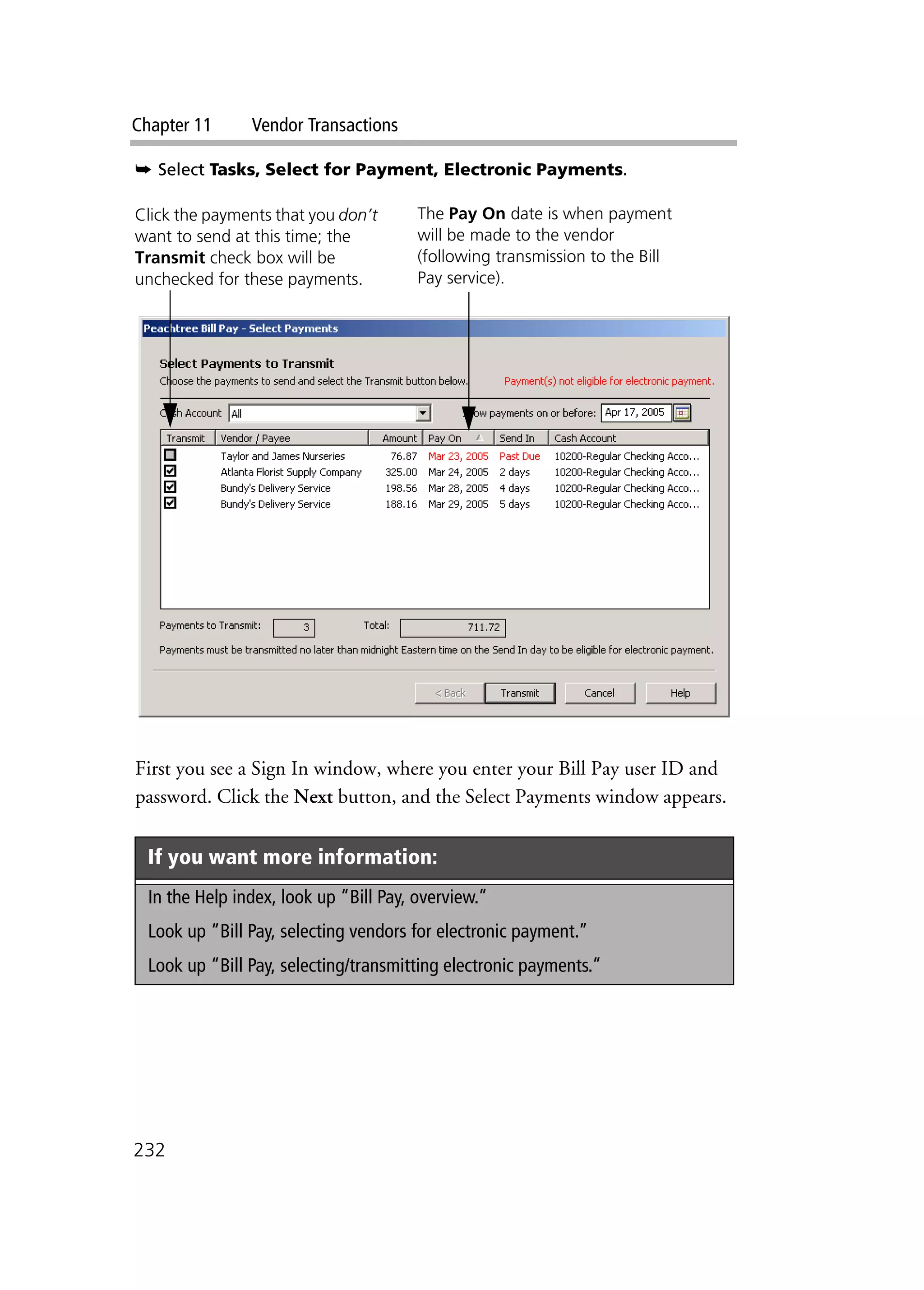 Chapter 11 Vendor Transactions
232
➥ Select Tasks, Select for Payment, Electronic Payments.
First you see a Sign In window, where you enter your Bill Pay user ID and
password. Click the Next button, and the Select Payments window appears.
If you want more information:
In the Help index, look up “Bill Pay, overview.”
Look up “Bill Pay, selecting vendors for electronic payment.”
Look up “Bill Pay, selecting/transmitting electronic payments.”
Click the payments that you don’t
want to send at this time; the
Transmit check box will be
unchecked for these payments.
The Pay On date is when payment
will be made to the vendor
(following transmission to the Bill
Pay service).
 