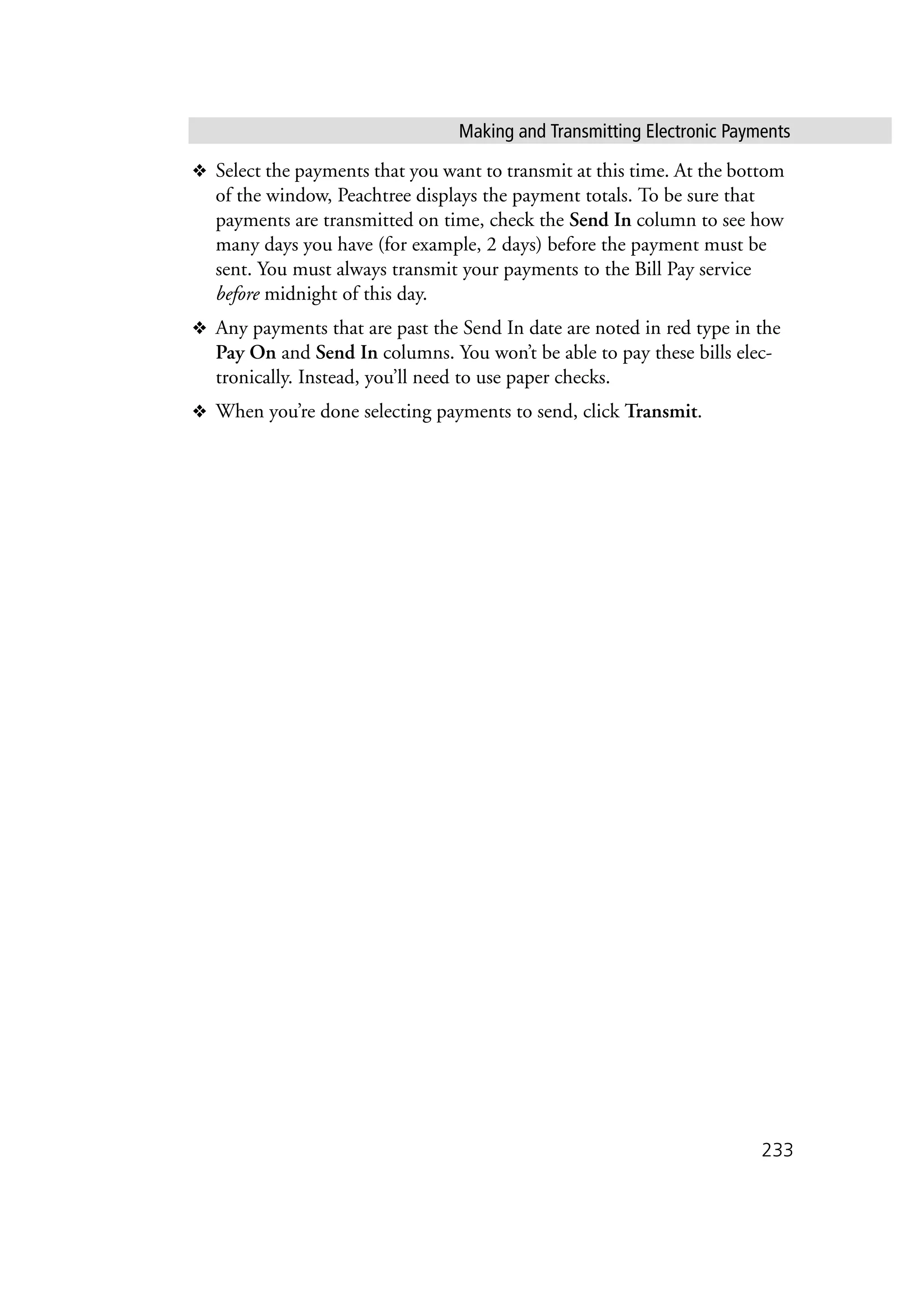 Making and Transmitting Electronic Payments
233
❖ Select the payments that you want to transmit at this time. At the bottom
of the window, Peachtree displays the payment totals. To be sure that
payments are transmitted on time, check the Send In column to see how
many days you have (for example, 2 days) before the payment must be
sent. You must always transmit your payments to the Bill Pay service
before midnight of this day.
❖ Any payments that are past the Send In date are noted in red type in the
Pay On and Send In columns. You won’t be able to pay these bills elec-
tronically. Instead, you’ll need to use paper checks.
❖ When you’re done selecting payments to send, click Transmit.
 