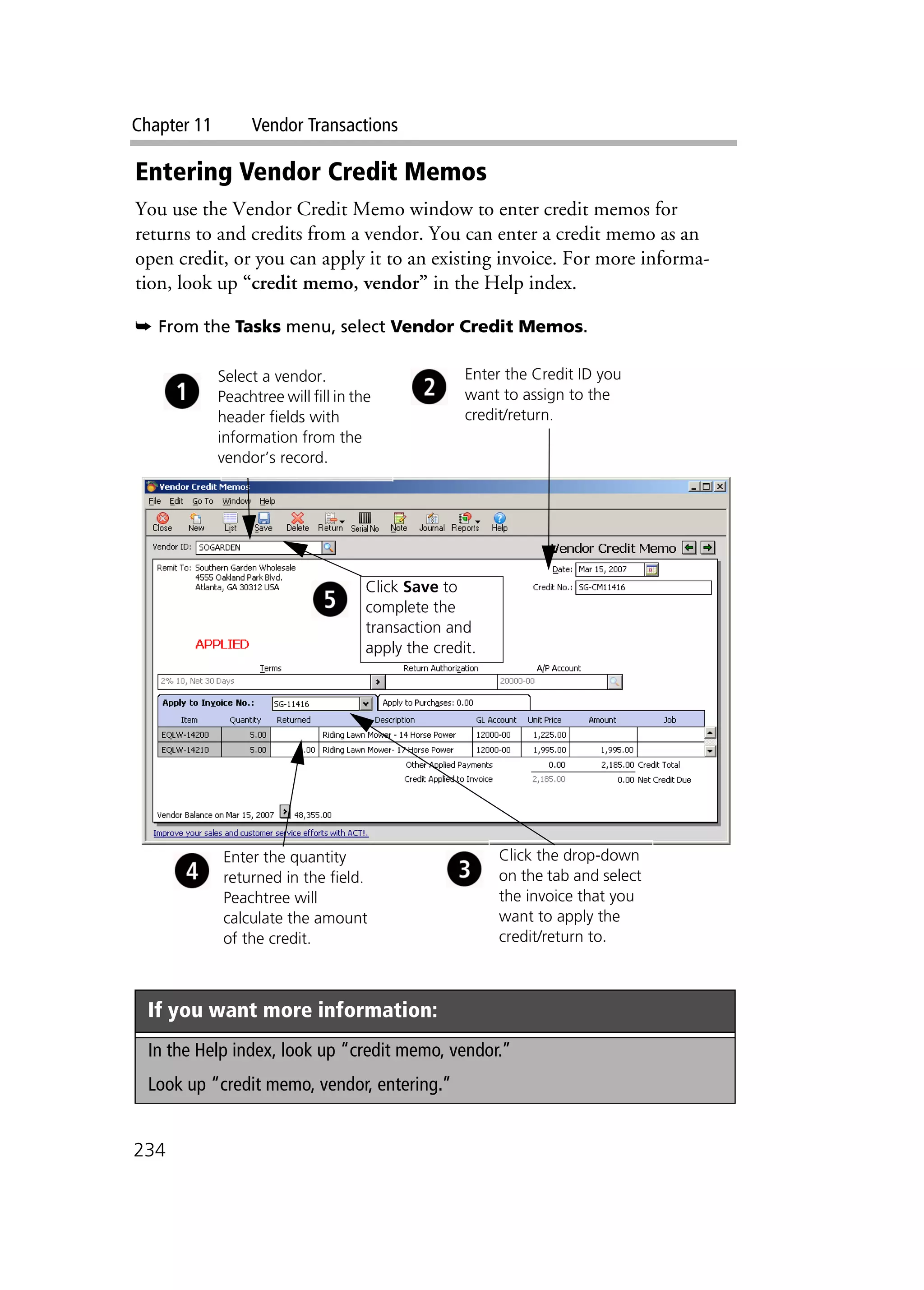 Chapter 11 Vendor Transactions
234
Entering Vendor Credit Memos
You use the Vendor Credit Memo window to enter credit memos for
returns to and credits from a vendor. You can enter a credit memo as an
open credit, or you can apply it to an existing invoice. For more informa-
tion, look up “credit memo, vendor” in the Help index.
➥ From the Tasks menu, select Vendor Credit Memos.
If you want more information:
In the Help index, look up “credit memo, vendor.”
Look up “credit memo, vendor, entering.”
Click the drop-down
on the tab and select
the invoice that you
want to apply the
credit/return to.
Enter the quantity
returned in the field.
Peachtree will
calculate the amount
of the credit.
Click Save to
complete the
transaction and
apply the credit.
Select a vendor.
Peachtree will fill in the
header fields with
information from the
vendor’s record.
Enter the Credit ID you
want to assign to the
credit/return.
 