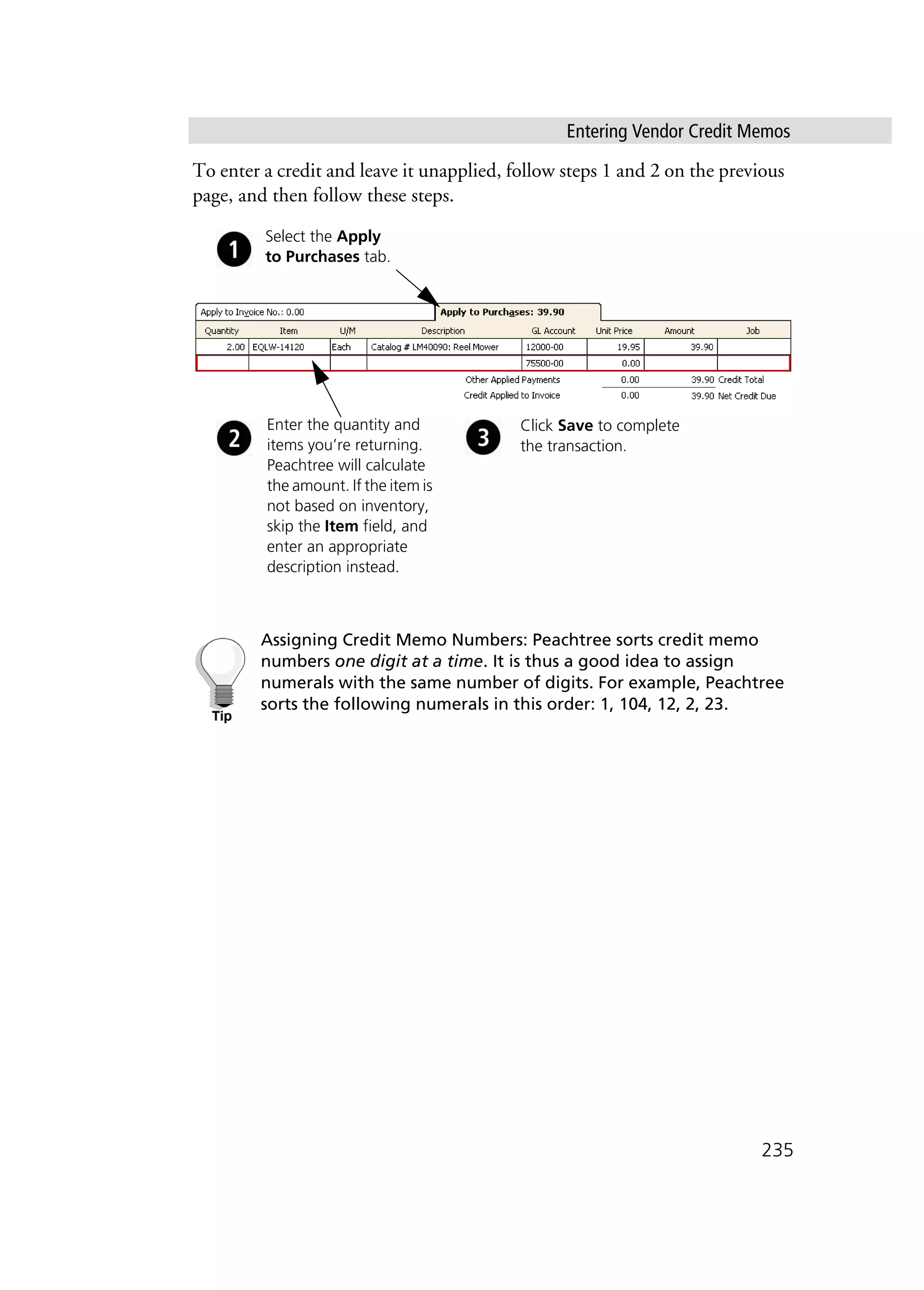 Entering Vendor Credit Memos
235
To enter a credit and leave it unapplied, follow steps 1 and 2 on the previous
page, and then follow these steps.
Assigning Credit Memo Numbers: Peachtree sorts credit memo
numbers one digit at a time. It is thus a good idea to assign
numerals with the same number of digits. For example, Peachtree
sorts the following numerals in this order: 1, 104, 12, 2, 23.
Enter the quantity and
items you’re returning.
Peachtree will calculate
the amount. If the item is
not based on inventory,
skip the Item field, and
enter an appropriate
description instead.
Click Save to complete
the transaction.
Select the Apply
to Purchases tab.
 