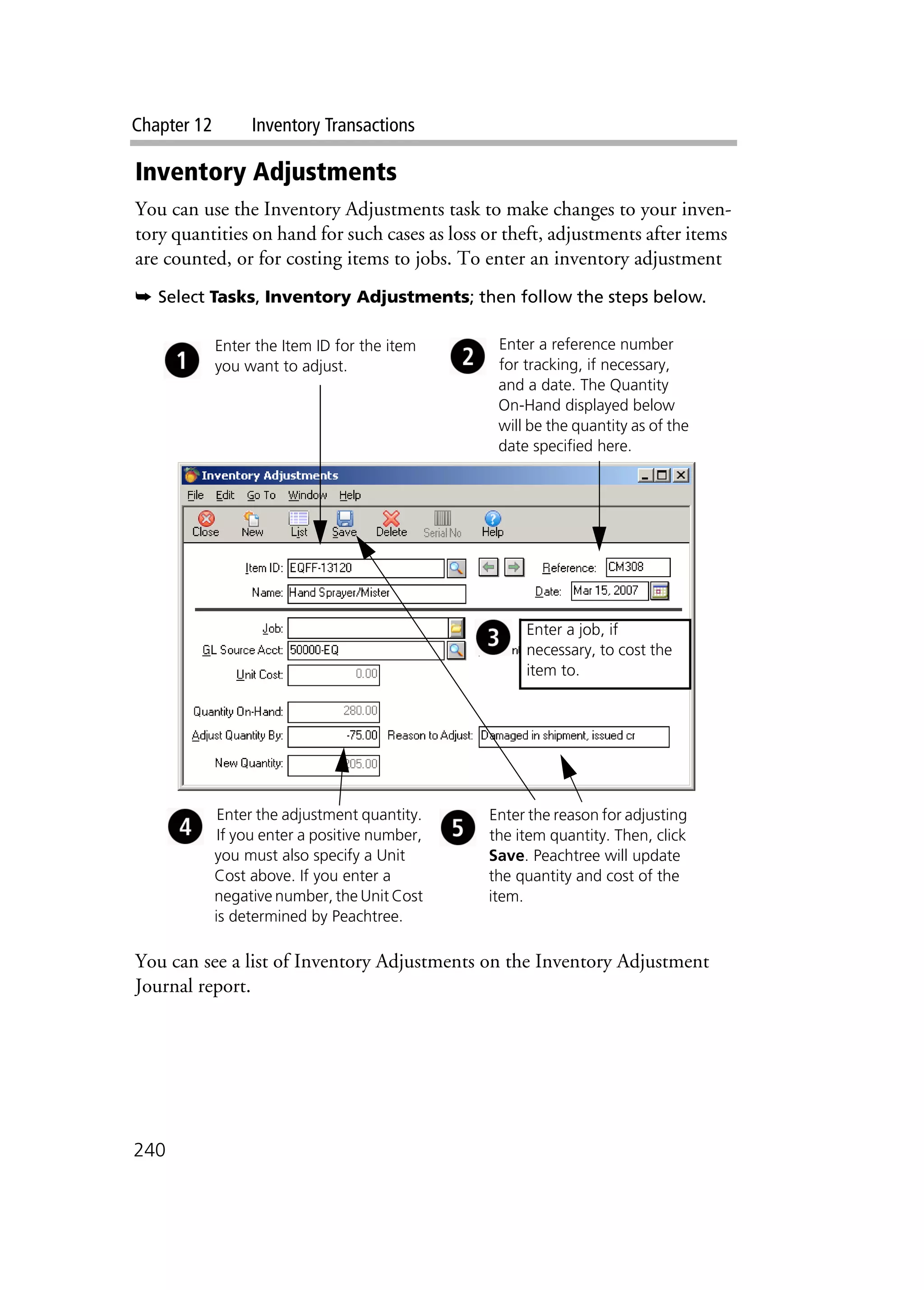Chapter 12 Inventory Transactions
240
Inventory Adjustments
You can use the Inventory Adjustments task to make changes to your inven-
tory quantities on hand for such cases as loss or theft, adjustments after items
are counted, or for costing items to jobs. To enter an inventory adjustment
➥ Select Tasks, Inventory Adjustments; then follow the steps below.
You can see a list of Inventory Adjustments on the Inventory Adjustment
Journal report.
Enter the Item ID for the item
you want to adjust.
Enter the adjustment quantity.
If you enter a positive number,
you must also specify a Unit
Cost above. If you enter a
negative number, the Unit Cost
is determined by Peachtree.
Enter the reason for adjusting
the item quantity. Then, click
Save. Peachtree will update
the quantity and cost of the
item.
Enter a reference number
for tracking, if necessary,
and a date. The Quantity
On-Hand displayed below
will be the quantity as of the
date specified here.
Enter a job, if
necessary, to cost the
item to.
 