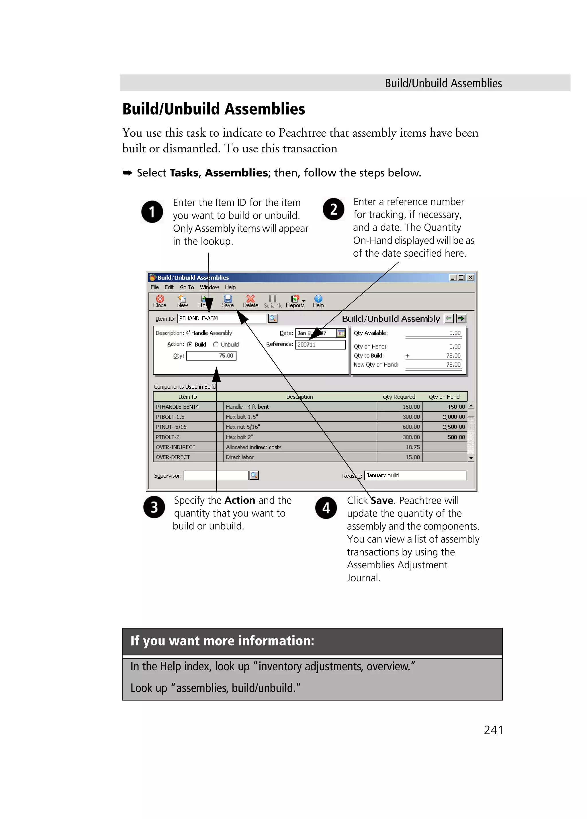 Build/Unbuild Assemblies
241
Build/Unbuild Assemblies
You use this task to indicate to Peachtree that assembly items have been
built or dismantled. To use this transaction
➥ Select Tasks, Assemblies; then, follow the steps below.
If you want more information:
In the Help index, look up “inventory adjustments, overview.”
Look up “assemblies, build/unbuild.”
Enter the Item ID for the item
you want to build or unbuild.
Only Assembly items will appear
in the lookup.
Specify the Action and the
quantity that you want to
build or unbuild.
Click Save. Peachtree will
update the quantity of the
assembly and the components.
You can view a list of assembly
transactions by using the
Assemblies Adjustment
Journal.
Enter a reference number
for tracking, if necessary,
and a date. The Quantity
On-Hand displayed will be as
of the date specified here.
 