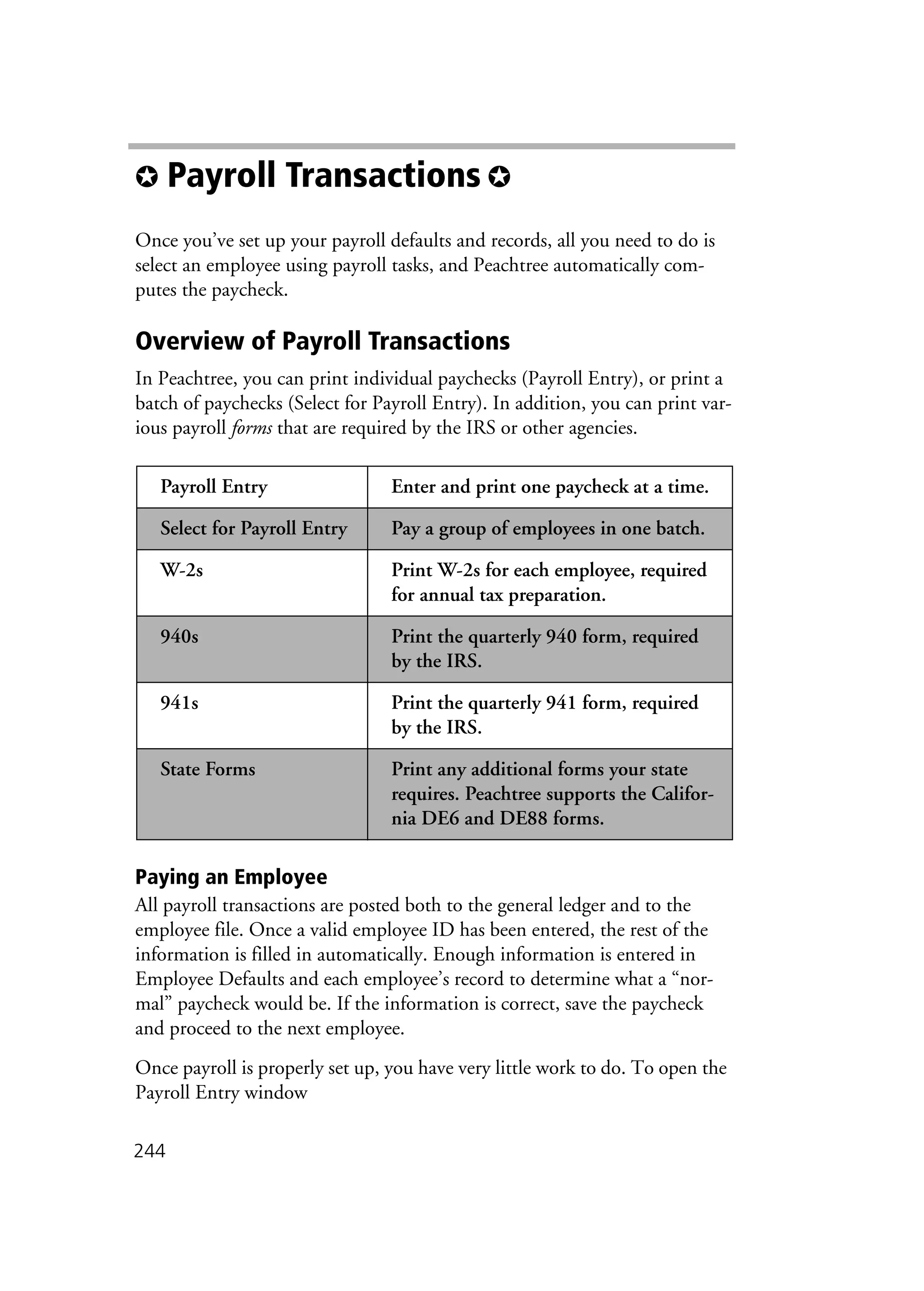 244
✪ Payroll Transactions ✪
Once you’ve set up your payroll defaults and records, all you need to do is
select an employee using payroll tasks, and Peachtree automatically com-
putes the paycheck.
Overview of Payroll Transactions
In Peachtree, you can print individual paychecks (Payroll Entry), or print a
batch of paychecks (Select for Payroll Entry). In addition, you can print var-
ious payroll forms that are required by the IRS or other agencies.
Paying an Employee
All payroll transactions are posted both to the general ledger and to the
employee file. Once a valid employee ID has been entered, the rest of the
information is filled in automatically. Enough information is entered in
Employee Defaults and each employee’s record to determine what a “nor-
mal” paycheck would be. If the information is correct, save the paycheck
and proceed to the next employee.
Once payroll is properly set up, you have very little work to do. To open the
Payroll Entry window
Payroll Entry Enter and print one paycheck at a time.
Select for Payroll Entry Pay a group of employees in one batch.
W-2s Print W-2s for each employee, required
for annual tax preparation.
940s Print the quarterly 940 form, required
by the IRS.
941s Print the quarterly 941 form, required
by the IRS.
State Forms Print any additional forms your state
requires. Peachtree supports the Califor-
nia DE6 and DE88 forms.
 