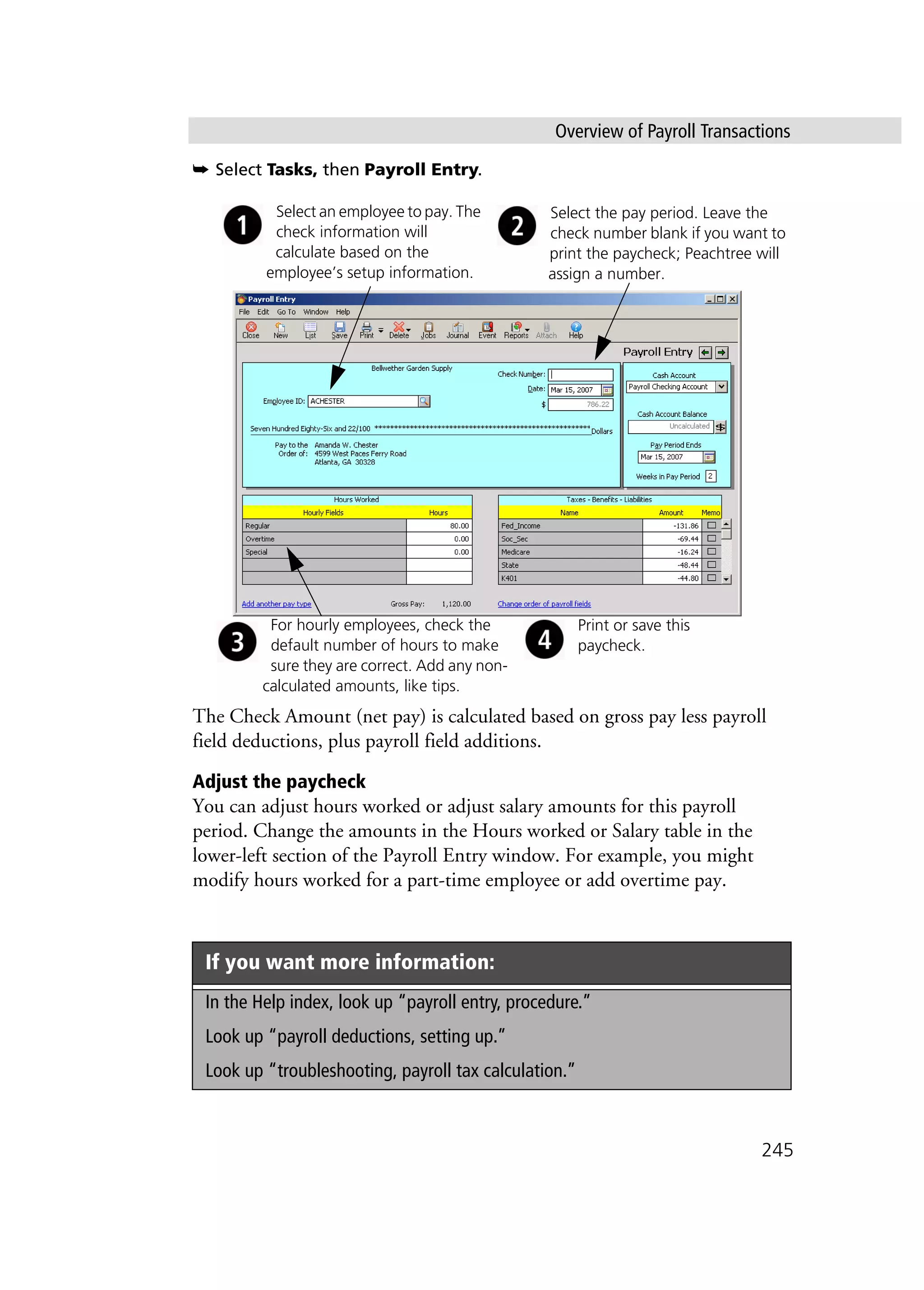 Overview of Payroll Transactions
245
➥ Select Tasks, then Payroll Entry.
The Check Amount (net pay) is calculated based on gross pay less payroll
field deductions, plus payroll field additions.
Adjust the paycheck
You can adjust hours worked or adjust salary amounts for this payroll
period. Change the amounts in the Hours worked or Salary table in the
lower-left section of the Payroll Entry window. For example, you might
modify hours worked for a part-time employee or add overtime pay.
If you want more information:
In the Help index, look up “payroll entry, procedure.”
Look up “payroll deductions, setting up.”
Look up “troubleshooting, payroll tax calculation.”
Select the pay period. Leave the
check number blank if you want to
print the paycheck; Peachtree will
assign a number.
Select an employee to pay. The
check information will
calculate based on the
employee’s setup information.
For hourly employees, check the
default number of hours to make
sure they are correct. Add any non-
calculated amounts, like tips.
Print or save this
paycheck.
 