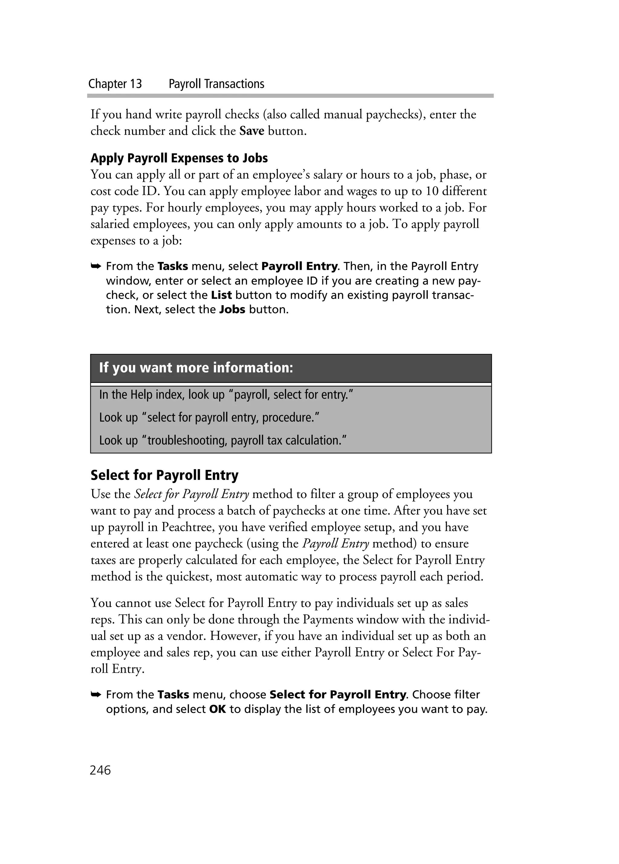 Chapter 13 Payroll Transactions
246
If you hand write payroll checks (also called manual paychecks), enter the
check number and click the Save button.
Apply Payroll Expenses to Jobs
You can apply all or part of an employee’s salary or hours to a job, phase, or
cost code ID. You can apply employee labor and wages to up to 10 different
pay types. For hourly employees, you may apply hours worked to a job. For
salaried employees, you can only apply amounts to a job. To apply payroll
expenses to a job:
➥ From the Tasks menu, select Payroll Entry. Then, in the Payroll Entry
window, enter or select an employee ID if you are creating a new pay-
check, or select the List button to modify an existing payroll transac-
tion. Next, select the Jobs button.
Select for Payroll Entry
Use the Select for Payroll Entry method to filter a group of employees you
want to pay and process a batch of paychecks at one time. After you have set
up payroll in Peachtree, you have verified employee setup, and you have
entered at least one paycheck (using the Payroll Entry method) to ensure
taxes are properly calculated for each employee, the Select for Payroll Entry
method is the quickest, most automatic way to process payroll each period.
You cannot use Select for Payroll Entry to pay individuals set up as sales
reps. This can only be done through the Payments window with the individ-
ual set up as a vendor. However, if you have an individual set up as both an
employee and sales rep, you can use either Payroll Entry or Select For Pay-
roll Entry.
➥ From the Tasks menu, choose Select for Payroll Entry. Choose filter
options, and select OK to display the list of employees you want to pay.
If you want more information:
In the Help index, look up “payroll, select for entry.”
Look up “select for payroll entry, procedure.”
Look up “troubleshooting, payroll tax calculation.”
 