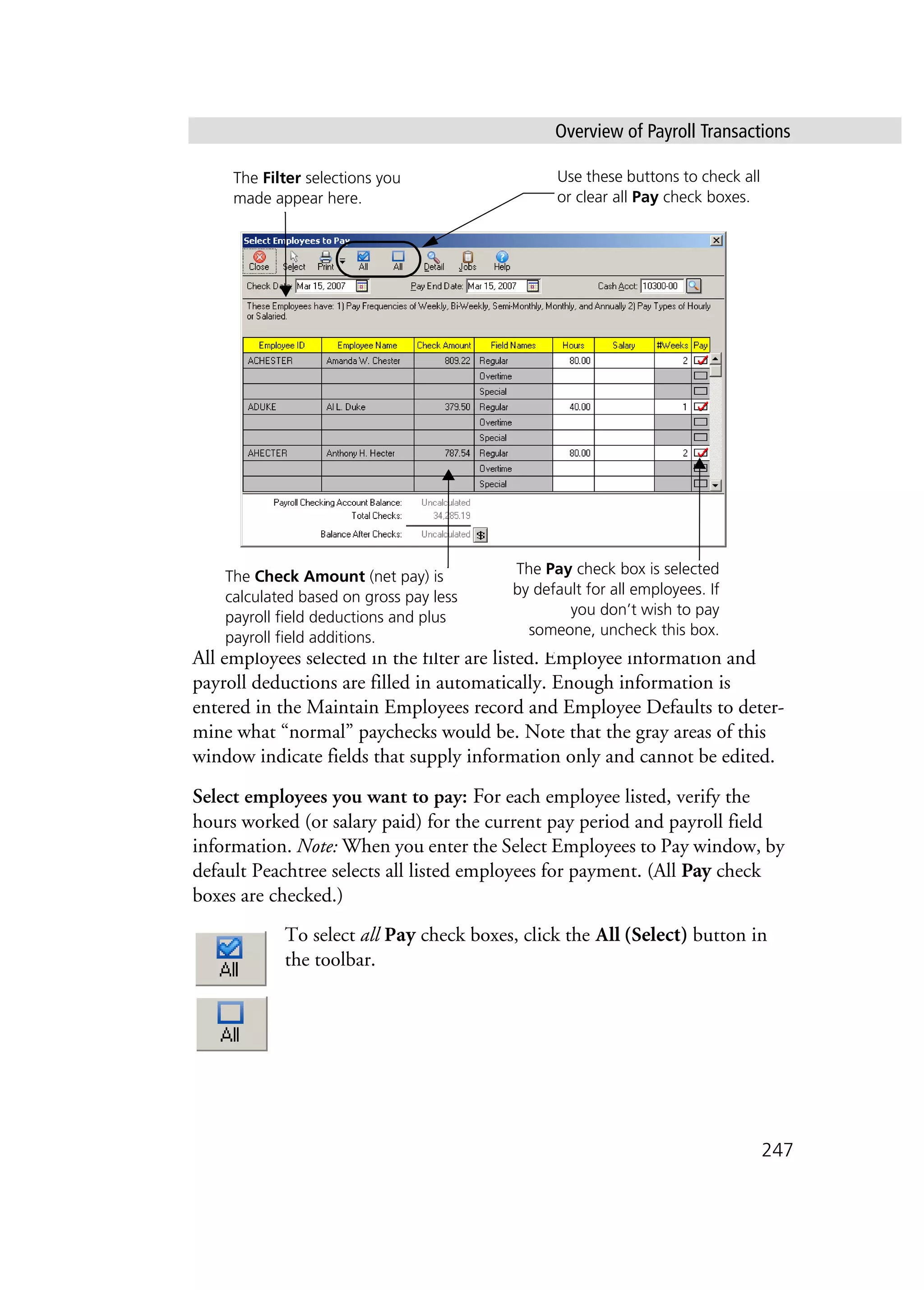 Overview of Payroll Transactions
247
All employees selected in the filter are listed. Employee information and
payroll deductions are filled in automatically. Enough information is
entered in the Maintain Employees record and Employee Defaults to deter-
mine what “normal” paychecks would be. Note that the gray areas of this
window indicate fields that supply information only and cannot be edited.
Select employees you want to pay: For each employee listed, verify the
hours worked (or salary paid) for the current pay period and payroll field
information. Note: When you enter the Select Employees to Pay window, by
default Peachtree selects all listed employees for payment. (All Pay check
boxes are checked.)
To select all Pay check boxes, click the All (Select) button in
the toolbar.
The Filter selections you
made appear here.
The Check Amount (net pay) is
calculated based on gross pay less
payroll field deductions and plus
payroll field additions.
The Pay check box is selected
by default for all employees. If
you don’t wish to pay
someone, uncheck this box.
Use these buttons to check all
or clear all Pay check boxes.
 
