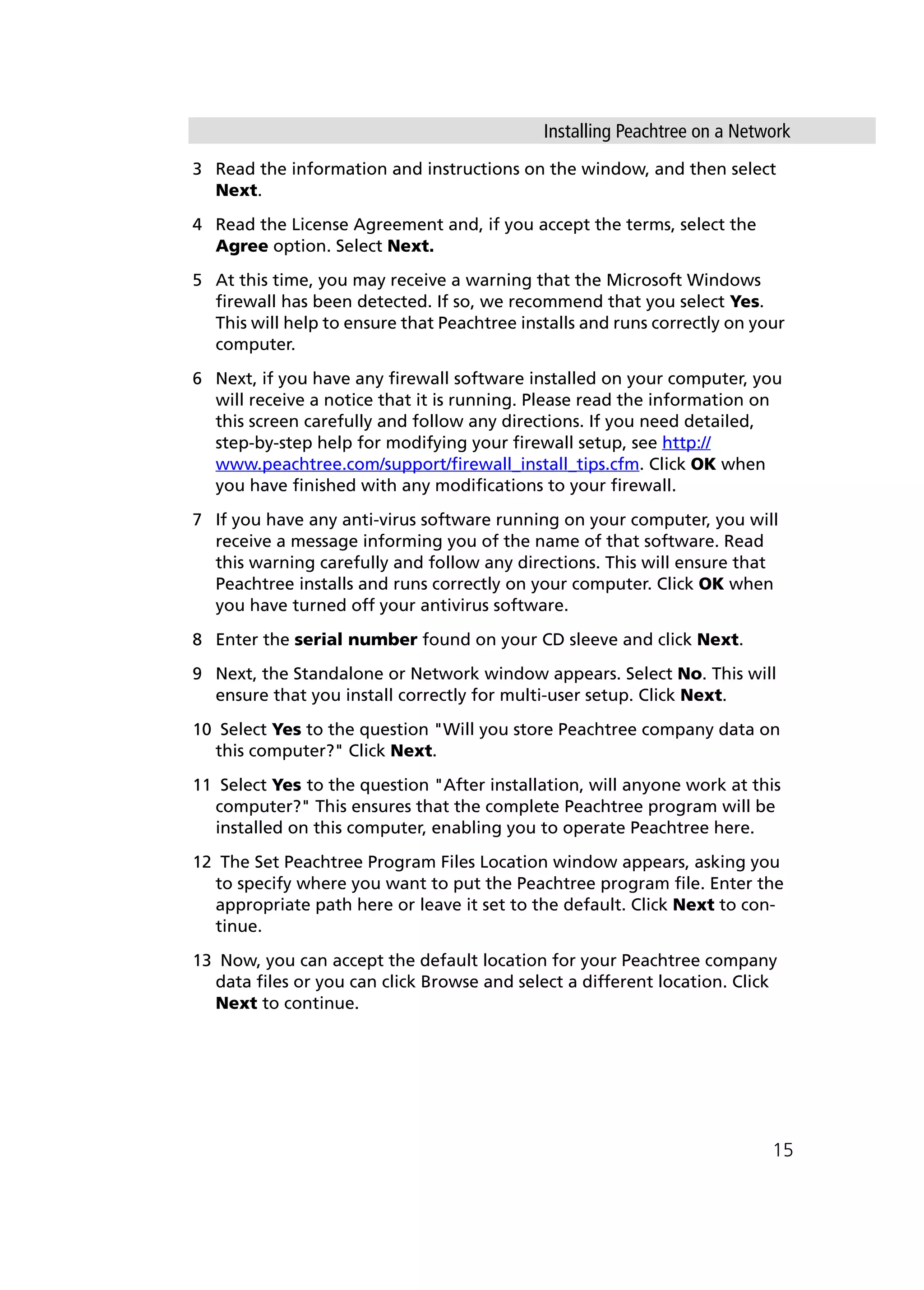 Installing Peachtree on a Network
15
3 Read the information and instructions on the window, and then select
Next.
4 Read the License Agreement and, if you accept the terms, select the
Agree option. Select Next.
5 At this time, you may receive a warning that the Microsoft Windows
firewall has been detected. If so, we recommend that you select Yes.
This will help to ensure that Peachtree installs and runs correctly on your
computer.
6 Next, if you have any firewall software installed on your computer, you
will receive a notice that it is running. Please read the information on
this screen carefully and follow any directions. If you need detailed,
step-by-step help for modifying your firewall setup, see http://
www.peachtree.com/support/firewall_install_tips.cfm. Click OK when
you have finished with any modifications to your firewall.
7 If you have any anti-virus software running on your computer, you will
receive a message informing you of the name of that software. Read
this warning carefully and follow any directions. This will ensure that
Peachtree installs and runs correctly on your computer. Click OK when
you have turned off your antivirus software.
8 Enter the serial number found on your CD sleeve and click Next.
9 Next, the Standalone or Network window appears. Select No. This will
ensure that you install correctly for multi-user setup. Click Next.
10 Select Yes to the question "Will you store Peachtree company data on
this computer?" Click Next.
11 Select Yes to the question "After installation, will anyone work at this
computer?" This ensures that the complete Peachtree program will be
installed on this computer, enabling you to operate Peachtree here.
12 The Set Peachtree Program Files Location window appears, asking you
to specify where you want to put the Peachtree program file. Enter the
appropriate path here or leave it set to the default. Click Next to con-
tinue.
13 Now, you can accept the default location for your Peachtree company
data files or you can click Browse and select a different location. Click
Next to continue.
 