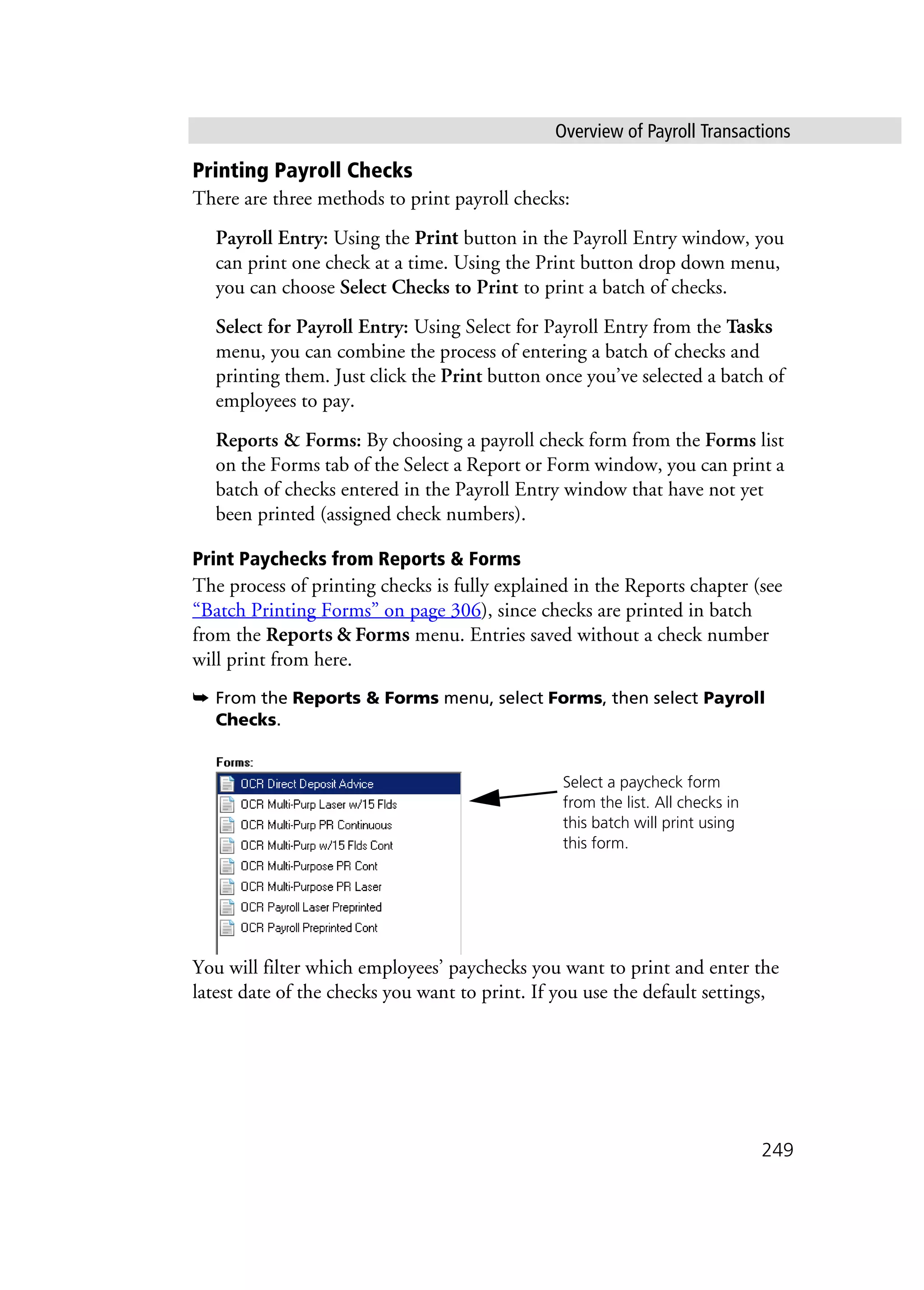 Overview of Payroll Transactions
249
Printing Payroll Checks
There are three methods to print payroll checks:
Payroll Entry: Using the Print button in the Payroll Entry window, you
can print one check at a time. Using the Print button drop down menu,
you can choose Select Checks to Print to print a batch of checks.
Select for Payroll Entry: Using Select for Payroll Entry from the Tasks
menu, you can combine the process of entering a batch of checks and
printing them. Just click the Print button once you’ve selected a batch of
employees to pay.
Reports & Forms: By choosing a payroll check form from the Forms list
on the Forms tab of the Select a Report or Form window, you can print a
batch of checks entered in the Payroll Entry window that have not yet
been printed (assigned check numbers).
Print Paychecks from Reports & Forms
The process of printing checks is fully explained in the Reports chapter (see
“Batch Printing Forms” on page 306), since checks are printed in batch
from the Reports & Forms menu. Entries saved without a check number
will print from here.
➥ From the Reports & Forms menu, select Forms, then select Payroll
Checks.
You will filter which employees’ paychecks you want to print and enter the
latest date of the checks you want to print. If you use the default settings,
Select a paycheck form
from the list. All checks in
this batch will print using
this form.
 
